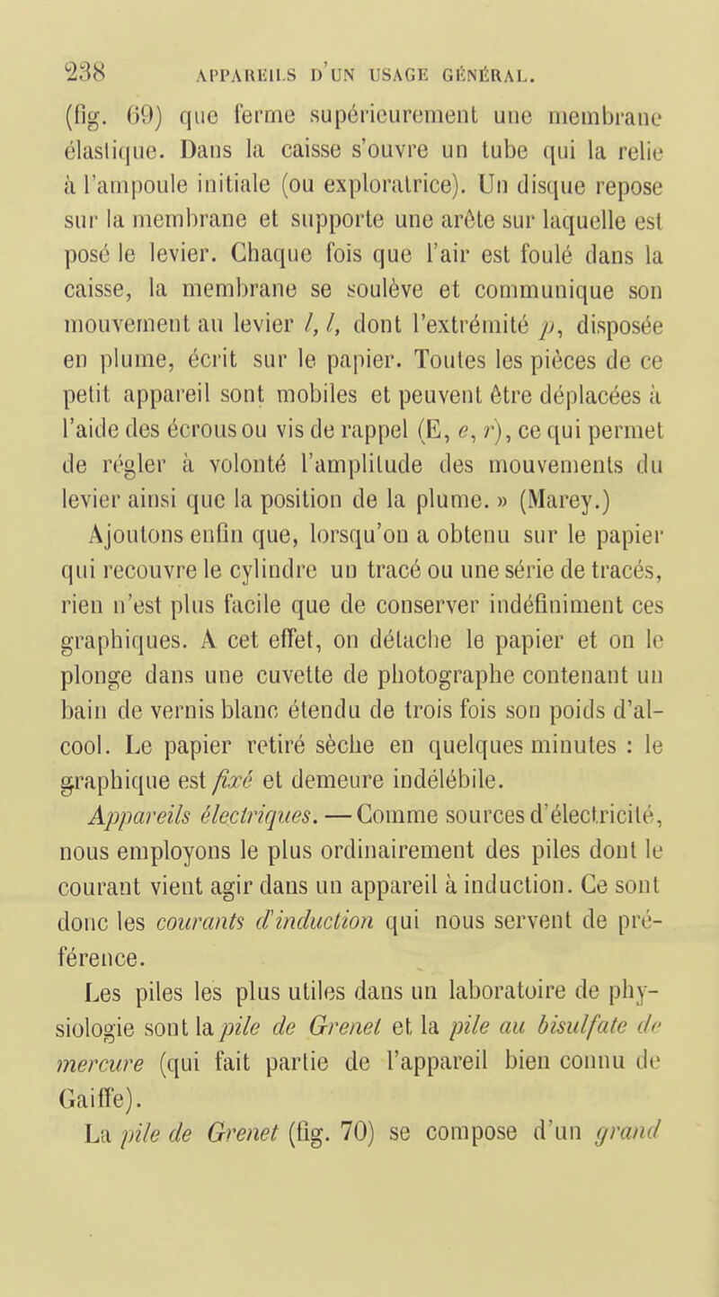 ((ig. 09) que ferme supérieurement une membrane élasli(iue. Dans la caisse s'ouvre un tube qui la relie à l'ampoule initiale (ou exploratrice). Un disque repose sur la membrane et supporte une arôte sur laquelle est posé le levier. Chaque fois que l'air est foulé clans la caisse, la membrane se i^oulève et communique son mouvement au levier /, /, dont l'extrémité disposée en plume, écrit sur le papier. Toutes les pièces de ce petit appareil sont mobiles et peuvent être déplacées à l'aide des écrousou vis de rappel (E, e, r), ce qui permet de régler à volonté l'amplitude des mouvements du levier ainsi que la position de la plume. » (Marey.) Ajoutons enfin que, lorsqu'on a obtenu sur le papier qui recouvre le cylindre un tracé ou une série de tracés, rien n'est plus facile que de conserver indéfiniment ces graphiques. A cet effet, on détache le papier et on le plonge dans une cuvette de photographe contenant un bain de vernis blanc étendu de trois fois son poids d'al- cool. Le papier retiré sèche en quelques minutes : le graphique est fixé et demeure indélébile. Appareils électriques. —Comme sources d'électricité, nous employons le plus ordinairement des piles dont le courant vient agir dans un appareil à induction. Ce sont donc les courants cïinduction qui nous servent de pré- férence. Les piles les plus utiles dans un laboratoire de phy- siologie sont \di.pile de Grenet et la pile au bisulfate de mercure (qui fait partie de l'appareil bien connu de Gaiffe). La pile de Grenet (tîg. 70) se compose d'un grand