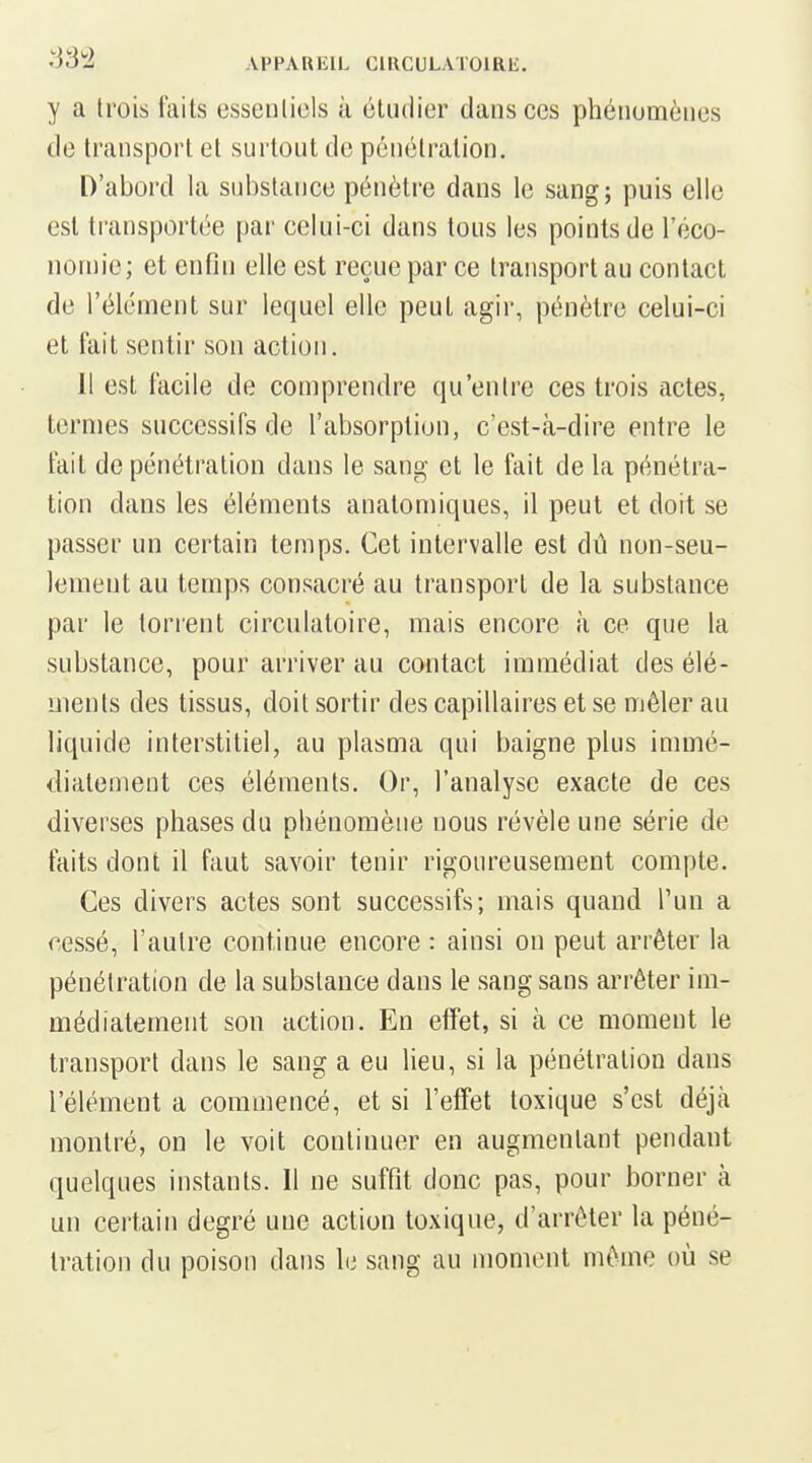 •'33^2 APPAIUilL GlllCULATOlRb;. y a trois laits essentiels à étudier clans ces phénomènes de transport et surtout de pénétration. D'abord la substance pénètre dans le sang; puis elle est transportée par celui-ci dans tous les points de l'éco- nonn'e; et enfin elle est reçue par ce transport au contact de l'élément sur lequel elle peut agir, pénètre celui-ci et fait sentir son action. Il est facile de comprendre qu'entre ces trois actes, termes successifs de l'absorption, c'est-à-dire entre le fait de pénétration dans le sang et le fait de la pénétra- tion dans les éléments anatomiques, il peut et doit se passer un certain temps. Cet intervalle est dû non-seu- lement au temps consacré au transport de la substance par le torrent circulatoire, mais encore à ce que la substance, pour arriver au contact immédiat des élé- ments des tissus, doit sortir des capillaires et se mêler au liquide interstitiel, au plasma qui baigne plus immé- diatement ces éléments. Or, l'analyse exacte de ces diverses phases du phénomène nous révèle une série de faits dont il faut savoir tenir rigoureusement compte. Ces divers actes sont successifs; mais quand l'un a cessé, l'autre continue encore : ainsi on peut arrêter la pénétration de la substance dans le sang sans arrêter im- médiatement son action. En effet, si à ce moment le transport dans le sang a eu lieu, si la pénétration dans l'élément a commencé, et si l'effet toxique s'est déjà montré, on le voit continuer en augmentant pendant quelques instants. Il ne suffit donc pas, pour borner à un certain degré une action toxique, d'arrêter la péné- tration du poison dans le sang au moment même où se