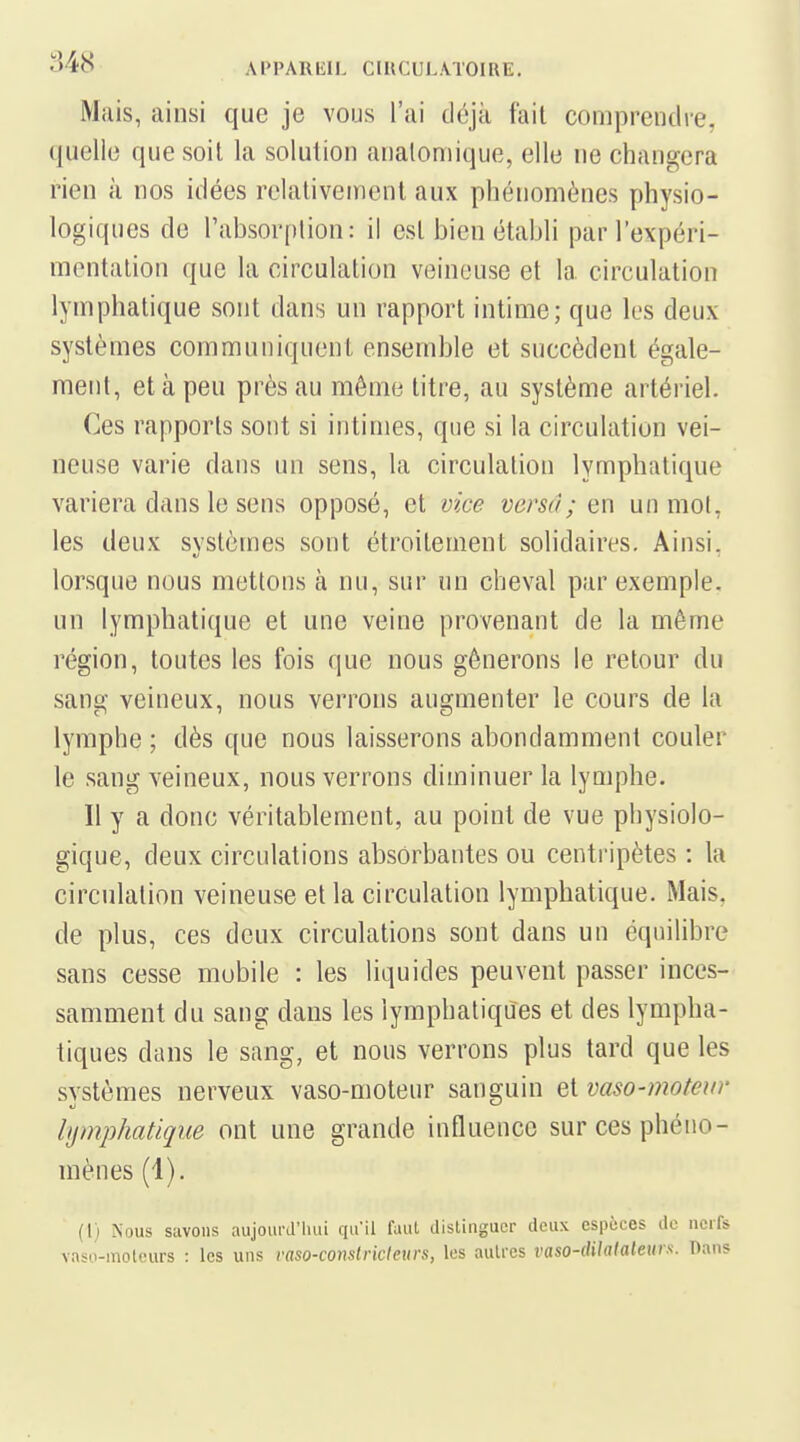 Mais, ainsi que je vous l'ai déjà fait comprendre, quelle que soil la solution analomique, elle ne changera rien à nos idées relativement aux phénomènes physio- logiques de l'absorption: il esl bien établi par l'expéri- mentation que la circulation veineuse et la circulation lymphatique sont dans un rapport intime; que les deux- systèmes communiquent ensemble et succèdent égale- ment, et à peu près au même titre, au système artériel. Ces rapports sont si intimes, que si la circulation vei- neuse varie dans un sens, la circulation lymphatique variera dans le sens opposé, et vice versa; en un mol, les deux systèmes sont étroitement solidaires. Ainsi, lorsque nous mettons à nu, sur un cheval par exemple, un lymphatique et une veine provenant de la même région, toutes les fois que nous gênerons le retour du sang veineux, nous verrons augmenter le cours de la lymphe ; dès que nous laisserons abondamment couler le sang veineux, nous verrons diminuer la lymphe. Il y a donc véritablement, au point de vue physiolo- gique, deux circulations absorbantes ou centripètes : la circulation veineuse et la circulation lymphatique. Mais, de plus, ces deux circulations sont dans un équilibre sans cesse mobile : les liquides peuvent passer inces- samment du sang dans les lymphatiques et des lympha- tiques dans le sang, et nous verrons plus tard que les svstèmes nerveux vaso-moteur sanguin et vaso-moteur lymphatique ont une grande influence sur ces phéno- mènes (4). (l) Nous suvoiis aujourJ'liui qu'il faut distinguer deux espèces de nerfs vaso-moteurs : les uns raso-conslricleurs, les autres vaso-dilatateurs. Dans