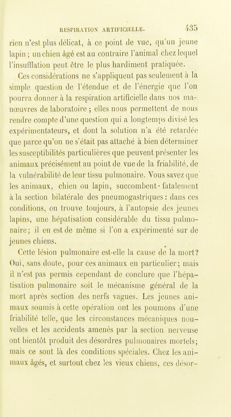 rien n'est plus délicat, à ce point de vue, qu'un jeune lapin ; un chien âgé est au contraire l'animal chez lequel l'insufflation peut ôtre le plus hardiment pratiquée. Ces considérations ne s'appliquent pas seulement à la simple question de l'étendue et de l'énergie que l'on pourra donner à la respiration artificielle dans nos ma- nœuvres de laboratoire ; elles nous permettent de nous rendre compte d'une question qui a longtemps divisé les expérimentateurs, et dont la solution n'a été retardée que parce qu'on ne s'était pas attaché à bien déterminer lessusceptibihtés particulières que peuvent présenter les animaux précisément au point de vue de la friabilité, de la vulnérabilité de leur tissu pulmonaire. Vous savez que les animaux, chien ou lapin, succombent-fatalement à la section bilatérale des pneumogastriques : dans ces conditions, on trouve toujours, à l'autopsie des jeunes lapins, une hépatisation considérable du tissu pulmo- naire; il en est de même si l'on a expérimenté sur de jeunes chiens. Cette lésion pulmonaire est-elle la cause de la mort? Oui, sans doute, pour ces animaux en particulier; mais il n'est pas permis cependant de conclure que l'hépa- tisation pulmonaire soit le mécanisme général de la mort après section des nerfs vagues. Les jeunes ani- maux soumis à cette opération ont les poumons d'une friabilité telle, que les circonstances mécaniques nou- velles et les accidents amenés par la section nerveuse ont bientôt produit des désordres pulmonaires mortels; mais ce sont là des conditions spéciales. Chez les ani- maux âgés, et surtout chez les vieux chiens, ces désor-