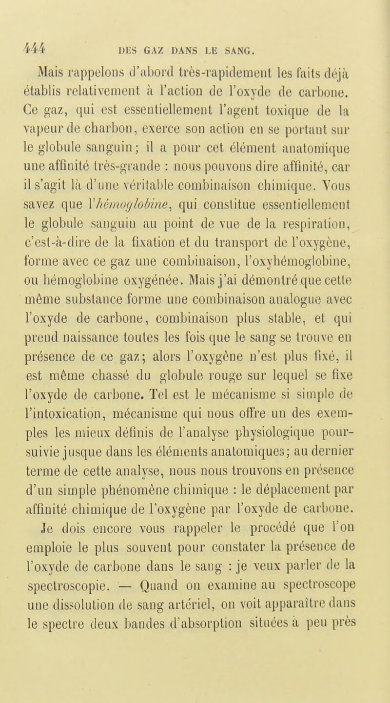 Mais rappelons d'abord très-rapidement les faits déjà établis relativement à l'action de l'oxyde de carbone. Ce gaz, qui est essentiellement l'agent toxique de la vapeur de charbon, exerce son action en se portant sur le globule sanguin; il a pour cet élément anatomique une affinité très-grande : nous pouvons dire affinité, car il s'agit là d'une véritable combinaison chimique. Yous savez que \hémoglobine^ qui constitue essentiellement le globule sanguin au point de vue de la respiration, c'est-à-dire de la fixation et du transport de l'oxygène, forme avec ce gaz une combinaison, l'oxyhémoglobine, ou hémoglobine oxygénée. Mais j'ai démontré que cette môme substance forme une combinaison analogue avec l'oxyde de carbone, combinaison plus stable, et qui prend naissance toutes les fois que le sang se trouve en présence de ce gaz; alors l'oxygène n'est plus fixé, il est même chassé du globule rouge sur lequel se fixe l'oxyde de carbone. Tel est le mécanisme si simple de l'intoxication, mécanisme qui nous offre un des exem- ples les mieux définis de l'analyse physiologique pour- suivie jusque dans les éléments analomiques; au dernier terme de cette analyse, nous nous trouvons en présence d'un simple phénomène chimique : le déplacement par affinité chimique de l'oxygène par l'oxyde de carbone. Je dois encore vous rappeler le procédé que l'on emploie le plus souvent pour constater la présence de l'oxyde de carbone dans le sang : je veux parler de la spectroscopie. — Quand on examine au spectroscope une dissolution de sang artériel on voit apparaître dans le spectre deux bandes d'absorption situées a peu près