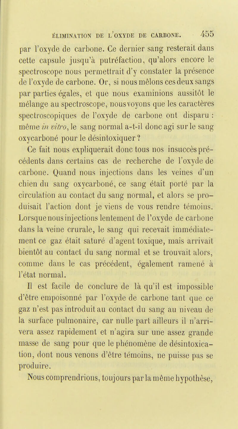 par l'oxyde de carbone. Ce dernier sang resterait dans cette capsule jusqu'à putréfaction, qu'alors encore le spectroscope nous permetlrait d'y constater la présence de l'oxyde de carbone. Or, si nous mêlons ces deux sangs par parties égales, et que nous examinions aussitôt le mélange au spectroscope, nous voyons que les caractères spectroscopiques de l'oxyde de carbone ont disparu : môme in vitro^ le sang normal a-t-il donc agi sur le sang oxycarboné pour le désintoxiquer ? Ce fait nous expliquerait donc tous nos insuccès pré- cédents dans certains cas de recherche de l'oxyde de carbone. Quand nous injections dans les veines d'un chien du sang oxycarboné, ce sang était porté par la circulation au contact du sang normal, et alors se pro- duisait l'action dont je viens de vous rendre témoins. Lorsque nous injections lentement de l'oxyde de carbone dans la veine crurale, le sang qui recevait immédiate- ment ce gaz était saturé d'agent toxique, mais arrivait bientôt au contact du sang normal et se trouvait alors, comme dans le cas précédent, également ramené à l'état normal. Il est facile de conclure de là qu'il est impossible d'être empoisonné par l'oxyde de carbone tant que ce gaz n'est pas introduit au contact du sang au niveau de la surface pulmonaire, car nulle part ailleurs il n'arri- vera assez rapidement et n'agira sur une assez grande masse de sang pour que le phénomène de désintoxica- tion, dont nous venons d'être témoins, ne puisse pas se produire. Nous comprendrions, toujours parla même hypothèse,