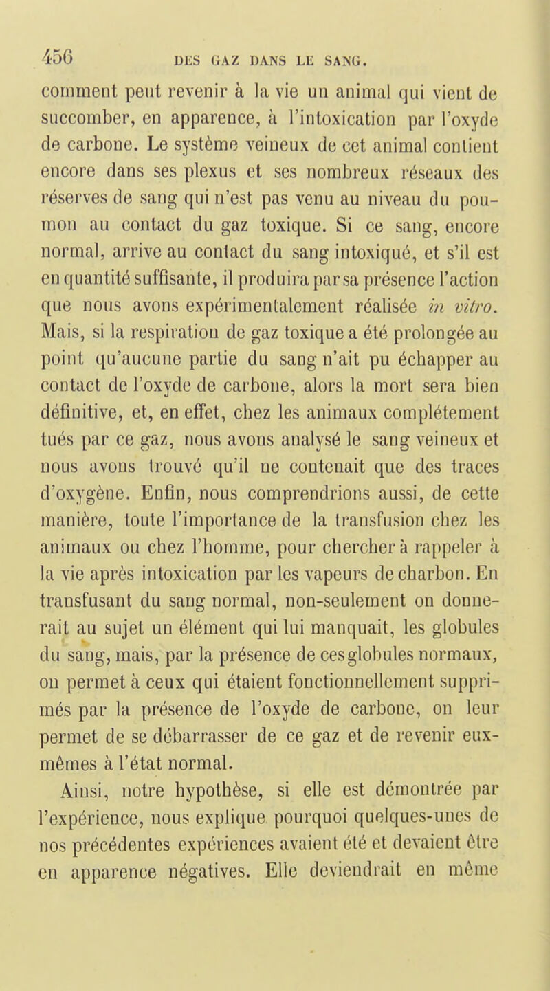 comment peut revenir à la vie un animal qui vient de succomber, en apparence, à l'intoxication par l'oxyde de carbone. Le système veineux de cet animal contient encore dans ses plexus et ses nombreux réseaux des réserves de sang qui n'est pas venu au niveau du pou- mon au contact du gaz toxique. Si ce sang, encore normal, arrive au contact du sang intoxiqué, et s'il est en quantité suffisante, il produira par sa présence l'action que nous avons expérimentalement réalisée in vitro. Mais, si la respiration de gaz toxique a été prolongée au point qu'aucune partie du sang n'ait pu échapper au contact de l'oxyde de carbone, alors la mort sera bien définitive, et, en effet, chez les animaux complètement tués par ce gaz, nous avons analysé le sang veineux et nous avons trouvé qu'il ne contenait que des traces d'oxygène. Enfin, nous comprendrions aussi, de cette manière, toute l'importance de la transfusion chez les animaux ou chez l'homme, pour cherchera rappeler à la vie après intoxication par les vapeurs de charbon. En transfusant du sang normal, non-seulement on donne- rait au sujet un élément qui lui manquait, les globules du sang, mais, par la présence de ces globules normaux, on permet à ceux qui étaient fonctionnellement suppri- més par la présence de l'oxyde de carbone, on leur permet de se débarrasser de ce gaz et de revenir eux- mêmes à l'état normal. Ainsi, notre hypothèse, si elle est démontrée par l'expérience, nous explique pourquoi quelques-unes de nos précédentes expériences avaient été et devaient être en apparence négatives. Elle deviendrait en môme