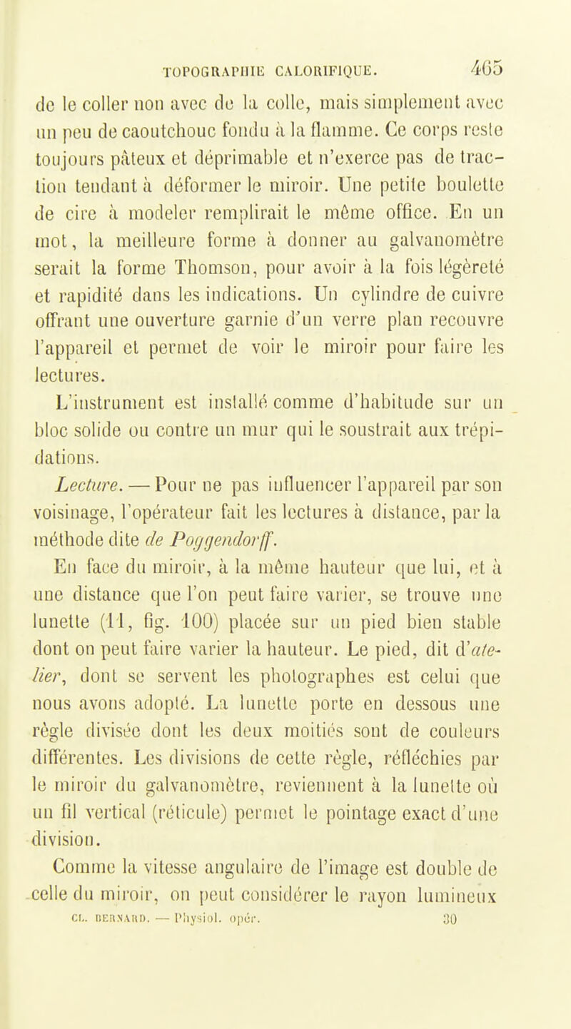 de le coller non avec de la colle, mais siiiiplemenl avec un peu de caoutchouc fondu à la flamme. Ce corps reste toujours pâteux et déprimable et n'exerce pas de trac- lion tendant à déformer le miroir. Une petite boulette de cire à modeler remplirait le môme office. En un mot, la meilleure forme à donner au galvanomètre serait la forme Thomson, pour avoir à la fois légèreté et rapidité dans les indications. Un cylindre de cuivre offrant une ouverture garnie d'un verre plan recouvre l'appareil et permet de voir le miroir pour faire les lectures. L'instrument est installé comme d'habitude sur un bloc solide ou contre un mur qui le soustrait aux trépi- dations. Lecture. — Pour ne pas influencer l'appareil par son voisinage, l'opérateur fait les lectures à distance, par la méthode dite de Poggendorjf. En face du miroir, à la môme hauteur que lui, et à une distance que l'on peut faire varier, se trouve une lunette (11, fig. iOO) placée sur un pied bien stable dont on peut faire varier la hauteur. Le pied, dit (['ate- lier, dont se servent les photographes est celui que nous avons adopté. La lunette porte en dessous une règle divisée dont les deux moitiés sont de couleurs différentes. Les divisions de cette règle, réfléchies par le miroir du galvanomètre, reviennent à la lunette où un fil vertical (réticule) permet le pointage exact d'une division. Comme la vitesse angulaire de l'image est double de celle du miroir, on peut considérer le rayon lumineux Cl.. liKiiNAiiD. — Physiol. opér. 30