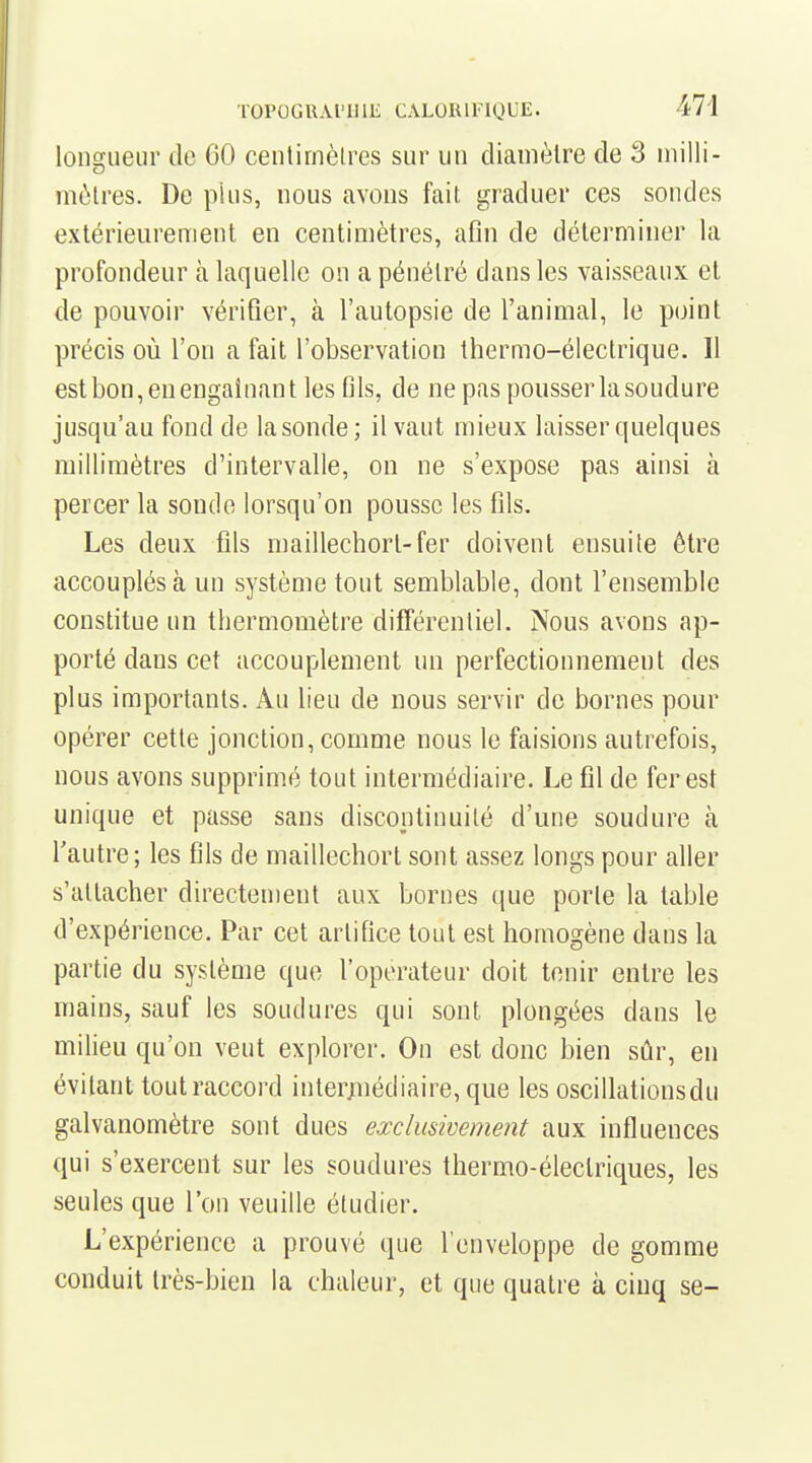 lonsiueur de 60 centirnèlres sur un diamètre de 3 inilli- mùlres. De plus, nous avons fait graduer ces sondes extérieurement en centimètres, afln de déterminer la profondeur à laquelle on a pénétré dans les vaisseaux et de pouvoir vérifier, à l'autopsie de l'animal, le point précis où l'on a fait l'observation thermo-électrique. 11 estbon,enengaînant les fils, de ne pas pousserlasoudure jusqu'au fond de la sonde; il vaut mieux laisser quelques millimètres d'intervalle, ou ne s'expose pas ainsi à percer la sonde lorsqu'on pousse les fils. Les deux fils maillechort-fer doivent ensuite être accouplés à un système tout semblable, dont l'ensemble constitue un thermomètre différentiel. Nous avons ap- porté dans cet accouplement un perfectionnement des plus importants. Au lieu de nous servir de bornes pour opérer cette jonction, comme nous le faisions autrefois, nous avons supprimé tout intermédiaire. Le fil de fer est unique et passe sans discontinuité d'une soudure à l'autre; les fils de maillechort sont assez longs pour aller s'attacher directement aux bornes que porte la table d'expérience. Par cet artifice tout est homogène dans la partie du système que l'operateur doit tenir entre les mains, sauf les soudures qui sont plongées dans le milieu qu'on veut explorer. On est donc bien sûr, en évitant toutraccord intermédiaire, que les oscillations du galvanomètre sont dues eœclusivement aux influences qui s'exercent sur les soudures thermo-électriques, les seules que l'on veuille étudier. L'expérience a prouvé que l'enveloppe de gomme conduit très-bien la chaleur, et que quatre à cinq se-