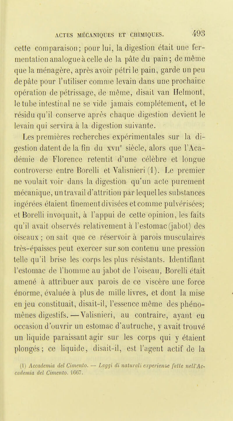 cette comparaison; pour lui, la digestion était une fer- mentation analogue à celle tic la pcàte du pain; de même que la ménagère, après avoir pétri le pain, garde un peu de pâte pour l'utiliser comme levain dans une prochaine opération de pétrissage, de môme, disait van IJelmont, le tube intestinal ne se vide jamais complètement, et le résidu qu'il conserve après chaque digestion devient le levain qui servira à la digestion suivante. Les premières recherches expérimentales sur la di- gestion datent de la fin du xvii° siècle, alors que l'Aca- démie de Florence retentit d'une célèbre et longue controverse entre Borelli et Valisnieri (1). Le premier ne voulait voir dans la digestion qu'un acte purement mécanique, untravail d'altrition par lequel les substances ingérées étaient finement divisées et comme pulvérisées; et Borelli invoquait, à l'appui de cette opinion, les faits qu'il avait observés relativement à l'estomac (jabot) des oiseaux ; on sait que ce réservoir à parois musculaires très-épaisses peut exercer sur son contenu une pression telle qu'il brise les corps les plus résistants. Identifiant l'estomac de riiomnic au jabot de l'oiseau, Borelli était amené à attribuer aux parois de ce viscère une force énorme, évaluée à plus de mille livres, et dont la mise enjeu constituait, disait-il, l'essence môme des phéno- mènes digestifs.— Valisnieri, au contraire, ayant eu occasion d'ouvrir un estomac d'autruche, y avait trouvé un liquide paraissant agir sur les corps qui y étaient plongés; ce liquide, disait-il, est l'agent actif de la (I) Accaclemia ciel Cimenlo. — Laggi di nalurali experienze fatle nell'Ac- cademia del Cimento. 1007.