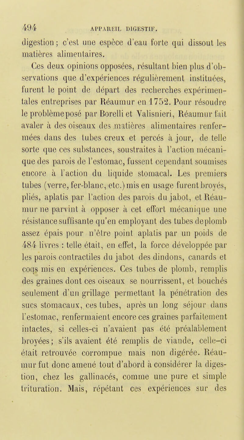 digestion ; c'est une espèce d'eau forte qui dissout les nfiatières alimentaires. Ces deux opinions opposées, résultant bien plus d'ob- servations que d'expériences régulièrement instituées, furent le point de départ des recherches expérimen- tales entreprises par Réaumur en 1752. Pour résoudre le problème posé parBorelliet Valisnieri, Réaumur fait avaler à des oiseaux des matières alimentaires renfer- mées dans des tubes creux et percés à jour, de telle sorte que ces substances, soustraites à l'action mécani- que des parois de l'estomac, fussent cependant soumises encore à l'action du liquide stomacal. Les premiers tubes (verre, fer-blanc, etc.) mis en usage furent broyés, pliés, aplatis par l'action des parois du jabot, et Réau- mur ne parvint à opposer à cet effort mécanique une résislance suffisante qu'en employant des tubes de plomb assez épais pour n'être point aplatis par un poids de 484 livres : telle était, en effet, la force développée par les parois contractiles du jabot des dindons, canards et coqs mis en expériences. Ces tubes de plomb, remplis des graines dont ces oiseaux se nourrissent, et bouchés seulement d'un grillage permettant la pénétration des sucs stomacaux, ces tubes, après un long séjour dans l'estomac, renfermaient encore ces graines parfaitement intactes, si celles-ci n'avaient pas été préalablement broyées ; s'ils avaient été remplis de viande, celle-ci élait retrouvée corrompue mais non digérée. Réau- mur fut donc amené tout d'abord à considérer la diges- tion, chez les gallinacés, comme une pure et simple trituration. Mais, répétant ces expériences sur des