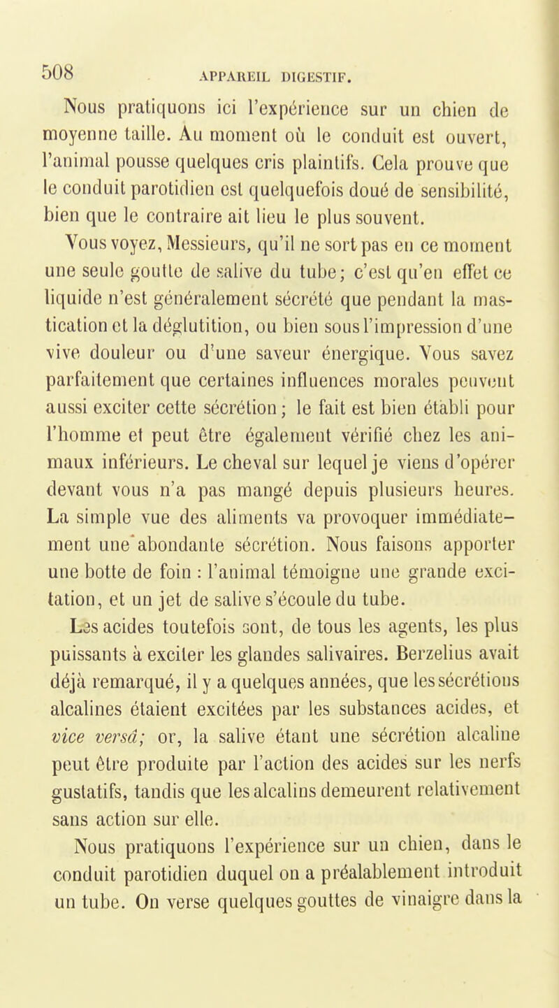 Nous pratiquons ici l'expérience sur un chien de moyenne taille. Au moment où le conduit est ouvert, l'animal pousse quelques cris plaintifs. Gela prouve que le conduit parotidien est quelquefois doué de sensibilité, bien que le contraire ait lieu le plus souvent. Vous voyez, Messieurs, qu'il ne sort pas en ce moment une seule goutle de salive du tube; c'est qu'en effet ce liquide n'est généralement sécrété que pendant la mas- tication et la déglutition, ou bien sous l'impression d'une vive douleur ou d'une saveur énergique. Vous savez parfaitement que certaines influences morales peuvent aussi exciter cette sécrétion; le fait est bien établi pour l'homme et peut être également vérifié chez les ani- maux inférieurs. Le cheval sur lequel je viens d'opérer devant vous n'a pas mangé depuis plusieurs heures. La simple vue des ahments va provoquer immédiate- ment une'abondante sécrétion. Nous faisons apporter une botte de foin : l'animal témoigne une grande exci- tation, et un jet de salive s'écoule du tube. L3S acides toutefois sont, de tous les agents, les plus puissants à exciter les glandes salivaires. Berzelius avait déjà remarqué, il y a quelques années, que les sécrétions alcalines étaient excitées par les substances acides, et vice versa; or, la salive étant une sécrétion alcaline peut être produite par l'action des acides sur les nerfs guslatifs, tandis que les alcalins demeurent relativement sans action sur elle. Nous pratiquons l'expérience sur un chien, dans le conduit parotidien duquel on a préalablement introduit un tube. On verse quelques gouttes de vinaigre dans la