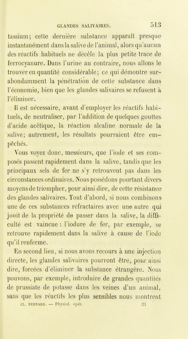 tassium; celte dernière subslance apparaît presque instantanément clans la salive de l'animal, alors qu'aucun des réactifs habituels ne décèle la plus petite trace de ferrocyanure. Dans l'urine au contraire, nous allons le- trouver en quantité considérable; ce qui démontre sur- abondamment la pénétration de cette substance dans l'économie, bien que les glandes salivaires se refusent à l'éliminer. Il est nécessaire, avant d'employer les réactifs habi- tuels, de neutraliser, par l'addition de quelques gouttes d'acide acétique, la réaction alcaline normale de la salive; autrement, les résultats pourraient être em- pêchés. Vous voyez donc, messieurs, que l'iode et ses com- posés passent rapidement dans la salive, tandis que les principaux sels de fer ne s'y retrouvent pas dans les circonstances ordinaires. Nous possédons pourtant divers- moyens de triompher, pour ainsi dire, de cette résistance- des glandes salivaires. Tout d'abord, si nous combinons- une de ces substances réfractaires avec une autre qui jouit de la propriété de passer dans la salive, la diffi- culté est vaincue : l'iodure de fer, par exemple, se retrouve rapidement dans la sahve à cause de l'iode qu'il renferme. En second lieu, si nous avons recours à une injection directe, les glandes salivaires pourront être, pour ainsi dire, forcées d'éliminer la substance étrangère. Nous pouvons, par exemple, introduire de grandes quantités de prussiate de potasse dans les veines d'un animal, sans que les réactifs les plus sensibles nous montrent CL. BERNARD. — PllVSioI. Opéf. 33