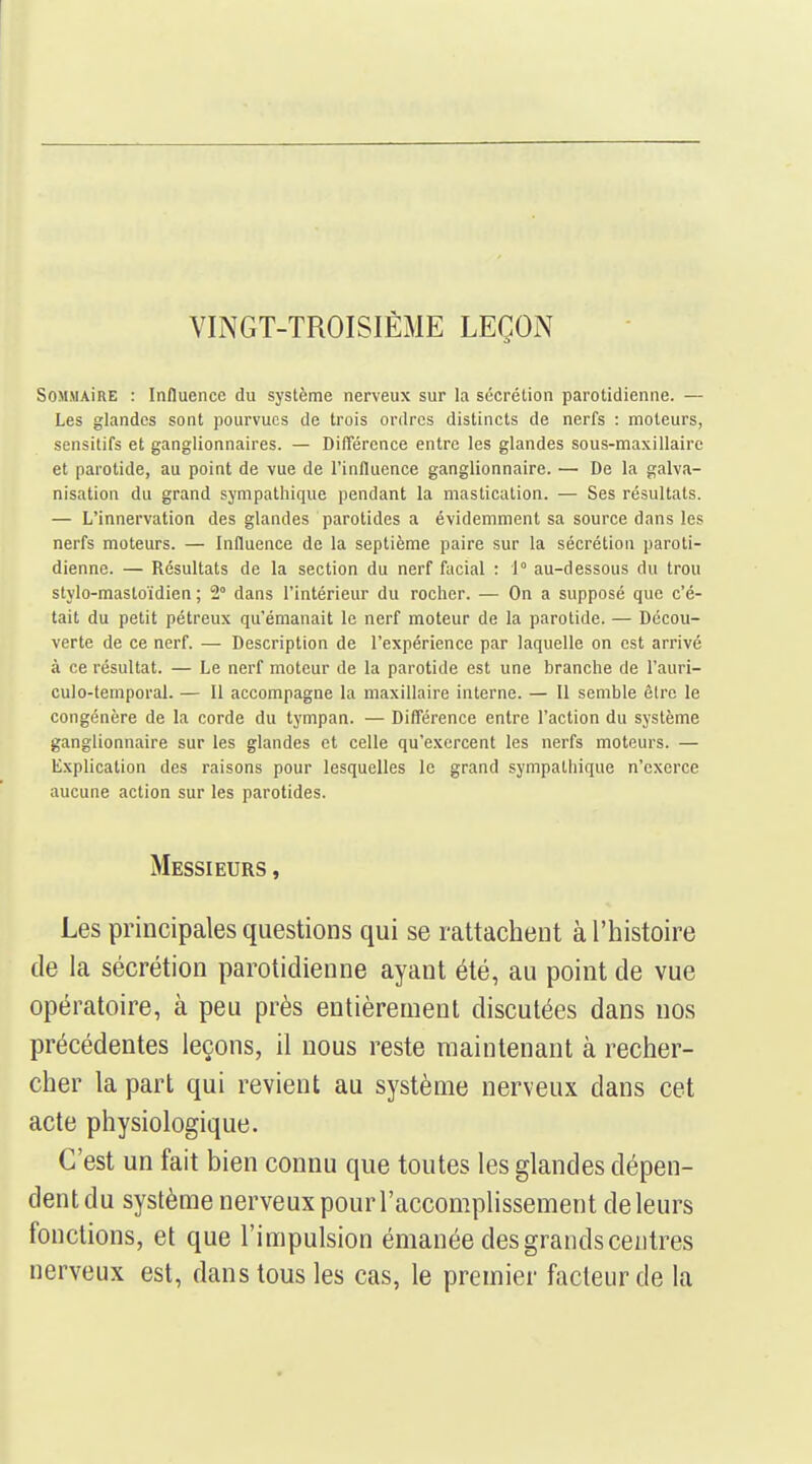 VINGT-TROISIÈME LEÇON SOMMAÎRE : Influence du système nerveux sur la sécrétion parotidienne. — Les glandes sont pourvues de trois ordres distincts de nerfs : moteurs, sensitifs et ganglionnaires. — Différence entre les glandes sous-maxillaire et parotide, au point de vue de l'influence ganglionnaire. — De la galva- nisation du grand sympathique pendant la mastication. — Ses résultats. — L'innervation des glandes parotides a évidemment sa source dans les nerfs moteurs. — Influence de la septième paire sur la sécrétion paroti- dienne. — Résultats de la section du nerf facial : 1° au-dessous du trou stylo-mastoïdien ; 2° dans l'intérieur du rocher. — On a supposé que c'é- tait du petit pétreux qu'émanait le nerf moteur de la parotide. — Décou- verte de ce nerf. — Description de l'expérience par laquelle on est arrivé à ce résultat. — Le nerf moteur de la parotide est une branche de l'auri- culo-temporal. — Il accompagne la maxillaire interne. — Il semble être le congénère de la corde du tympan. — Différence entre l'action du système ganglionnaire sur les glandes et celle qu'exercent les nerfs moteurs. — Explication des raisons pour lesquelles le grand sympathique n'exerce aucune action sur les parotides. Messieurs , Les principales questions qui se rattachent à l'histoire de la sécrétion parotidienne ayant été, au point de vue opératoire, à peu près entièrement discutées dans nos précédentes leçons, il nous reste maintenant à recher- cher la part qui revient au système nerveux dans cet acte physiologique. C'est un fait bien connu que toutes les glandes dépen- dent du système nerveux pour l'accomplissement de leurs fonctions, et que l'impulsion émanée des grands centres nerveux est, dans tous les cas, le premier facteur de la