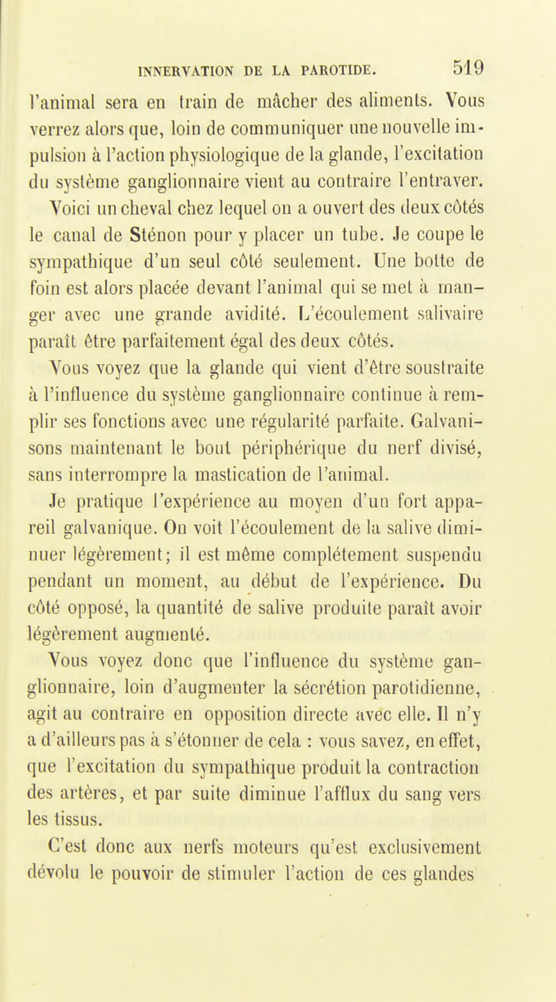 l'animal sera en train de mâcher des aliments. Vous verrez alors que, loin de communiquer une nouvelle im- pulsion à l'action physiologique de la glande, l'excitation du système ganglionnaire vient au contraire l'entraver. Voici un cheval chez lequel on a ouvert des deux côtés le canal de Sténon pour y placer un tube. Je coupe le sympathique d'un seul côté seulement. Une botte de foin est alors placée devant l'animal qui se met à man- ger avec une grande avidité. L'écoulement salivaire paraît être parlaitement égal des deux côtés. Vous voyez que la glande qui vient d'être soustraite à l'influence du système ganglionnaire continue à rem- plir ses fonctions avec une régularité parfaite. Galvani- sons maintenant le bout périphérique du nerf divisé, sans interrompre la mastication de l'animal. Je pratique l'expérience au moyen d'un fort appa- reil galvanique. On voit l'écoulement de la salive dimi- nuer légèrement; il est même complètement suspendu pendant un moment, au début de l'expérience. Du côté opposé, la quantité de salive produite paraît avoir légèrement augmenté. Vous voyez donc que l'influence du système gan- glionnaire, loin d'augmenter la sécrétion parotidienne, agit au contraire en opposition directe avec elle. Il n'y a d'ailleurs pas à s'étonner de cela : vous savez, en effet, que l'excitation du sympathique produit la contraction des artères, et par suite diminue l'afflux du sang vers les tissus. C'est donc aux nerfs moteurs qu'est exclusivement dévolu le pouvoir de stimuler l'action de ces glandes