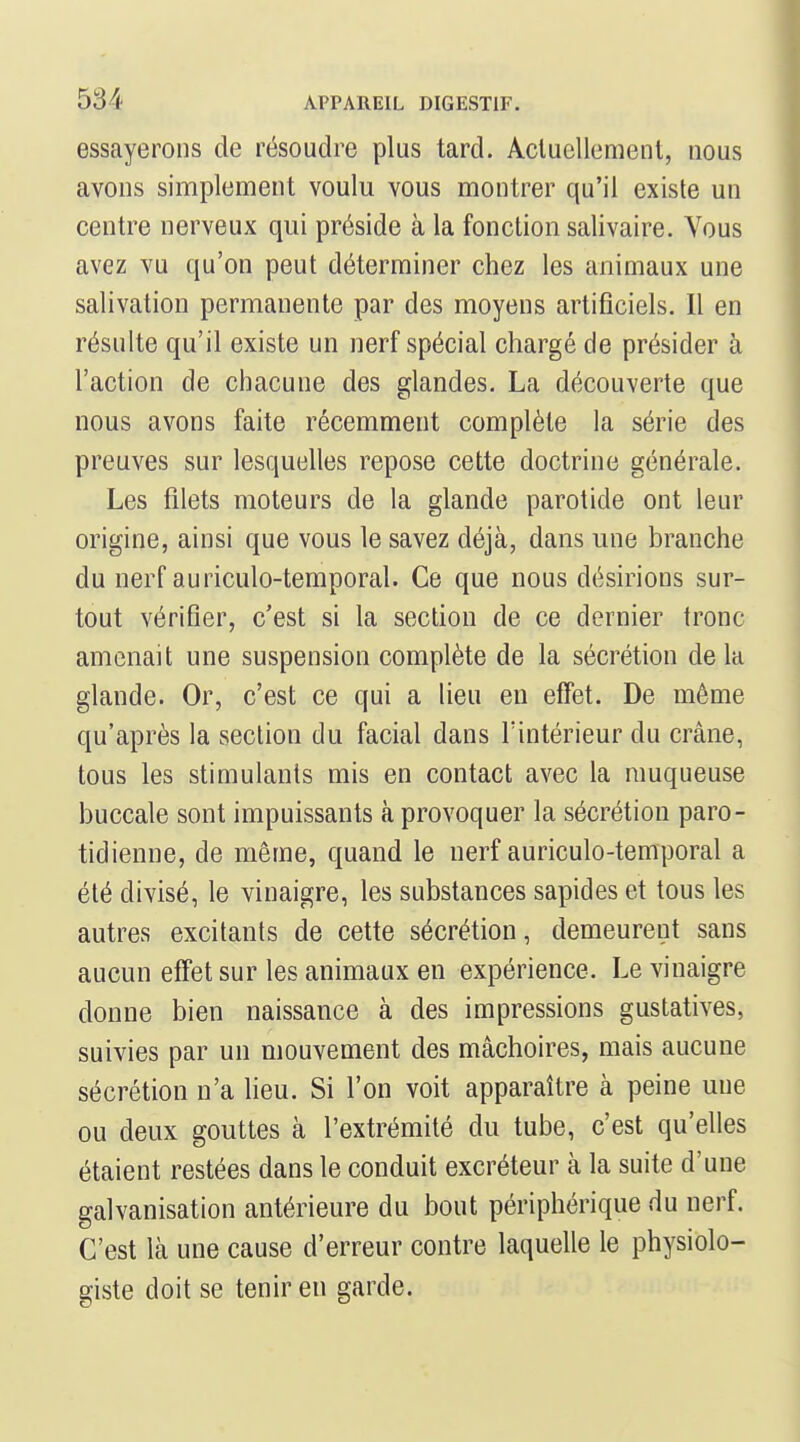 essayerons de résoudre plus tard. Acluellemenl, nous avons simplement voulu vous montrer qu'il existe un centre nerveux qui préside à la fonction salivaire. Vous avez vu qu'on peut déterminer chez les animaux une salivation permanente par des moyens artificiels. Il en résulte qu'il existe un nerf spécial chargé de présider à l'action de chacune des glandes. La découverte que nous avons faite récemment complète la série des preuves sur lesquelles repose cette doctrine générale. Les filets moteurs de la glande parotide ont leur origine, ainsi que vous le savez déjà, dans une branche du nerf auriculo-temporal. Ce que nous désirions sur- tout vérifier, c'est si la section de ce dernier tronc amenait une suspension complète de la sécrétion de la glande. Or, c'est ce qui a lieu eu effet. De môme qu'après la section du facial dans l'intérieur du crâne, tous les stimulants mis en contact avec la muqueuse buccale sont impuissants à provoquer la sécrétion paro- tidienne, de même, quand le nerf auriculo-temporal a été divisé, le vinaigre, les substances sapides et tous les autres excitants de cette sécrétion, demeurent sans aucun effet sur les animaux en expérience. Le vinaigre donne bien naissance à des impressions gustatives, suivies par un mouvement des mâchoires, mais aucune sécrétion n'a lieu. Si l'on voit apparaître à peine une ou deux gouttes à l'extrémité du tube, c'est qu'elles étaient restées dans le conduit excréteur à la suite d'une galvanisation antérieure du bout périphérique du nerf. C'est là une cause d'erreur contre laquelle le physiolo- giste doit se tenir en garde.