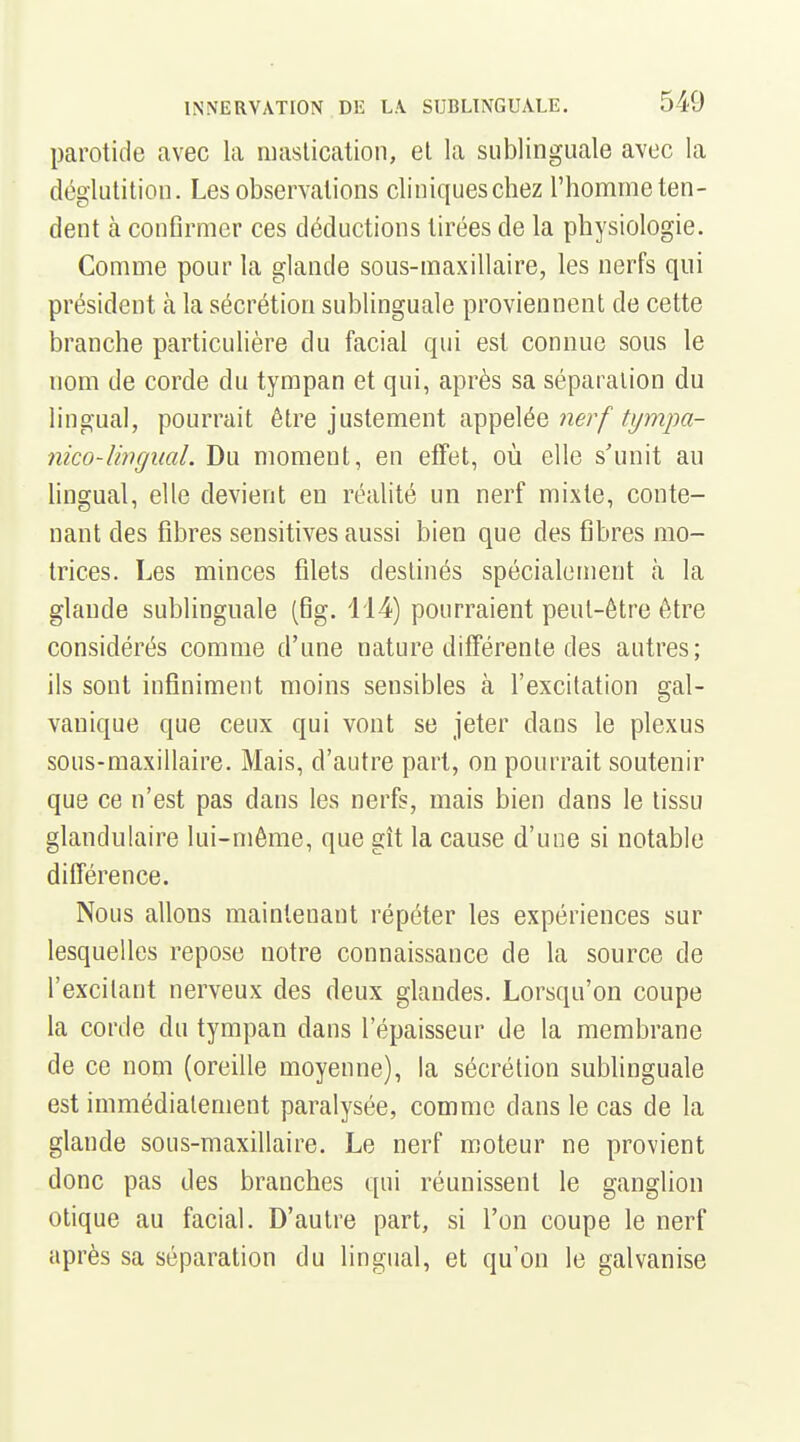 parotide avec la niaslication, et la sublinguale avec la déglulition. Les observations cliniqueschez l'homme ten- dent à conflrmer ces déductions tirées de la physiologie. Comme pour la glande sous-maxillaire, les nerfs qui président à la sécrétion sublinguale proviennent de cette branche particulière du facial qui est connue sous le nom de corde du tympan et qui, après sa séparation du lingual, pourrait être justement appelée ne;/^yw2/M- nico-Uïigiial. Du moment, en effet, où elle s'unit an hngual, elle devient en réalité un nerf mixte, conte- nant des fibres sensitives aussi bien que des fibres mo- trices. Les minces filets destinés spécialement à la glande sublinguale (fig. 114) pourraient peut-être être considérés comme d'une nature différente des autres; ils sont infiniment moins sensibles à l'excitation gal- vanique que ceux qui vont se jeter dans le plexus sous-maxillaire. Mais, d'autre part, on pourrait soutenir que ce n'est pas dans les nerfs, mais bien dans le tissu glandulaire lui-même, que gît la cause d'une si notable différence. Nous allons maintenant répéter les expériences sur lesquelles repose notre connaissance de la source de l'excitant nerveux des deux glandes. Lorsqu'on coupe la corde du tympan dans l'épaisseur de la membrane de ce nom (oreille moyenne), la sécrétion subhnguale est immédiatement paralysée, comme dans le cas de la glande sous-maxillaire. Le nerf moteur ne provient donc pas des branches qui réunissent le ganglion otique au facial. D'autre part, si l'on coupe le nerf après sa séparation du lingual, et qu'on le galvanise