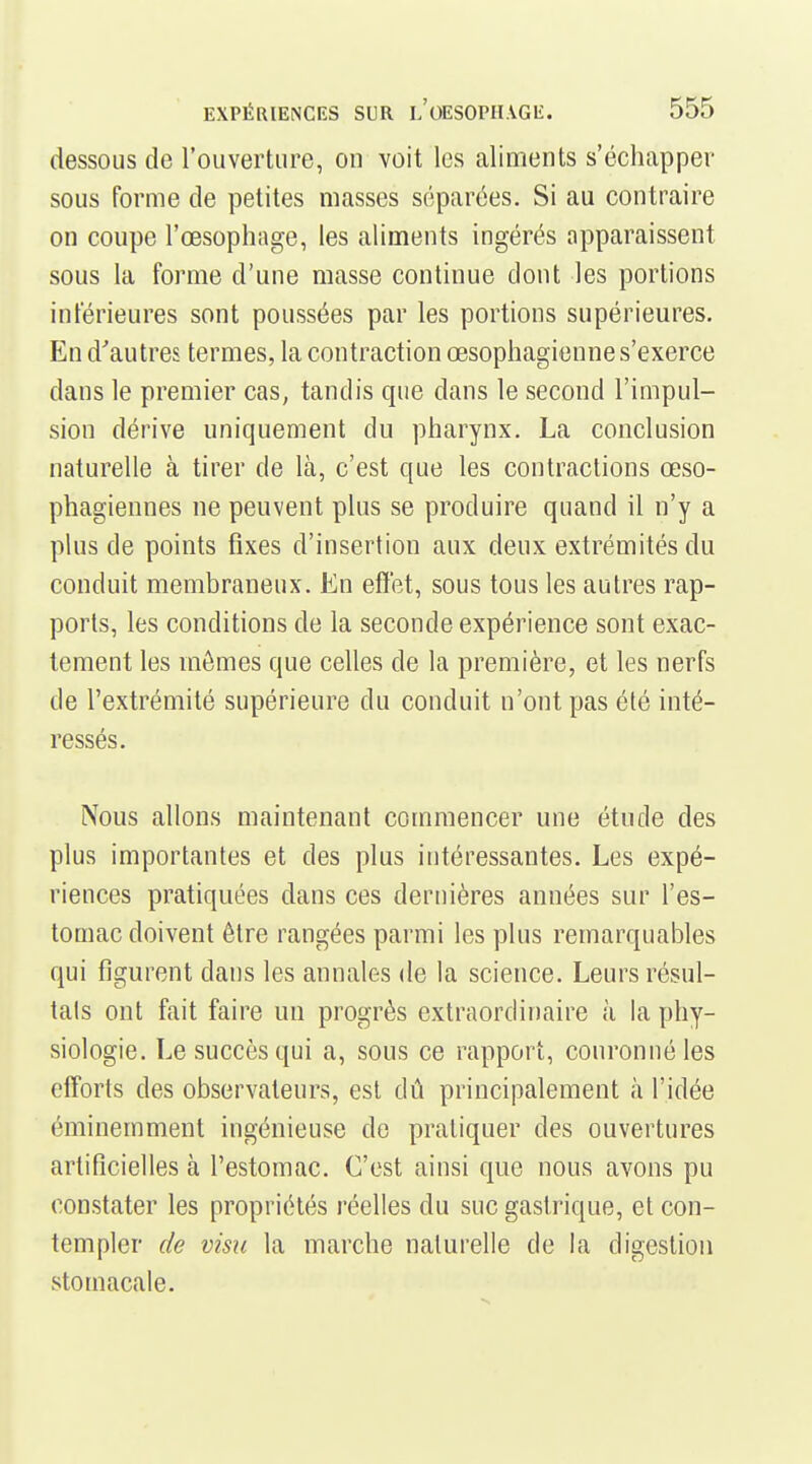 dessous de l'ouverture, on voit les aliments s'échapper sous Forme de petites masses séparées. Si au contraire on coupe l'œsophage, les aliments ingérés apparaissent sous la forme d'une masse continue dont les portions inférieures sont poussées par les portions supérieures. En d'autres termes, la contraction œsophagienne s'exerce dans le premier cas, tandis que dans le second l'impul- sion dérive uniquement du pharynx. La conclusion naturelle à tirer de là, c'est que les contractions œso- phagiennes ne peuvent plus se produire quand il n'y a plus de points fixes d'insertion aux deux extrémités du conduit membraneux. En effet, sous tous les autres rap- ports, les conditions de la seconde expérience sont exac- tement les mômes que celles de la première, et les nerfs de l'extrémité supérieure du conduit n'ont pas été inté- ressés. Nous allons maintenant commencer une étude des plus importantes et des plus intéressantes. Les expé- riences pratiquées dans ces dernières années sur l'es- tomac doivent être rangées parmi les plus remarquables qui figurent dans les annales de la science. Leurs résul- tais ont fait faire un progrès extraordinaire à la phy- siologie. Le succès qui a, sous ce rapport, couronné les efforts des observateurs, est dû principalement à l'idée éminemment ingénieuse de pratiquer des ouvertures artificielles à l'estomac. C'est ainsi que nous avons pu constater les propriétés réelles du suc gastrique, et con- templer de visu la marche naturelle de la digestion stomacale.