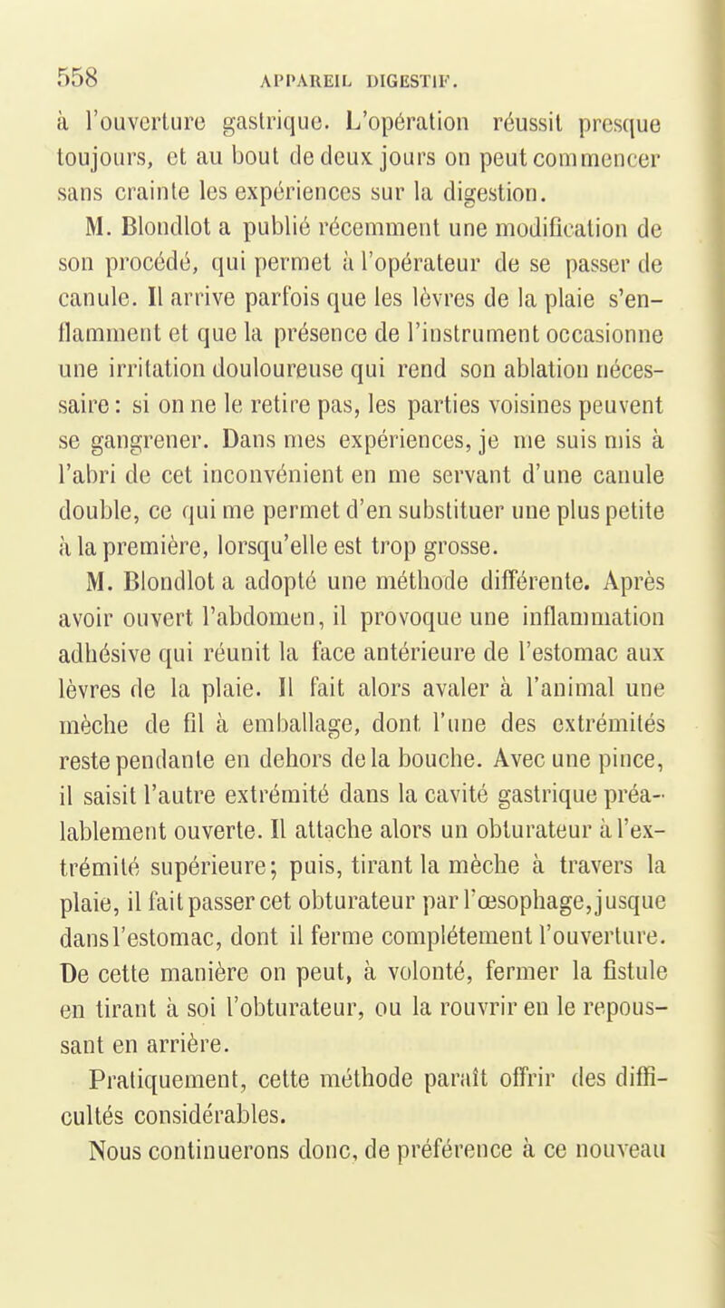 à l'ouverture gastrique. L'opération réussit presque toujours, et au bout de deux jours on peut commencer sans crainte les expériences sur la digestion. M. Blondlot a publié récemment une modification de son procédé, qui permet à l'opérateur de se passer de canule. Il arrive parfois que les lèvres de la plaie s'en- ilamment et que la présence de l'instrument occasionne une irritation douloureuse qui rend son ablation néces- saire : si on ne le retire pas, les parties voisines peuvent se gangrener. Dans mes expériences, je me suis mis à l'abri de cet inconvénient en me servant d'une canule double, ce qui me permet d'en substituer une plus petite à la première, lorsqu'elle est trop grosse. M. Blondlot a adopté une méthode différente. Après avoir ouvert l'abdomen, il provoque une inflammation adhésive qui réunit la face antérieure de l'estomac aux lèvres de la plaie. Il fait alors avaler à l'animal une mèche de fil à emballage, dont l'une des extrémités reste pendante en dehors delà bouche. Avec une pince, il saisit l'autre extrémité dans la cavité gastrique préa- lablement ouverte. Il attache alors un obturateur à l'ex- trémité supérieure; puis, tirant la mèche à travers la plaie, il fait passer cet obturateur par l'œsophage, jusque dans l'estomac, dont il ferme complètement l'ouverture. De cette manière on peut, à volonté, fermer la fistule en tirant à soi l'obturateur, ou la rouvrir en le repous- sant en arrière. Pratiquement, cette méthode paraît offrir des diffi- cultés considérables. Nous continuerons donc, de préférence à ce nouveau