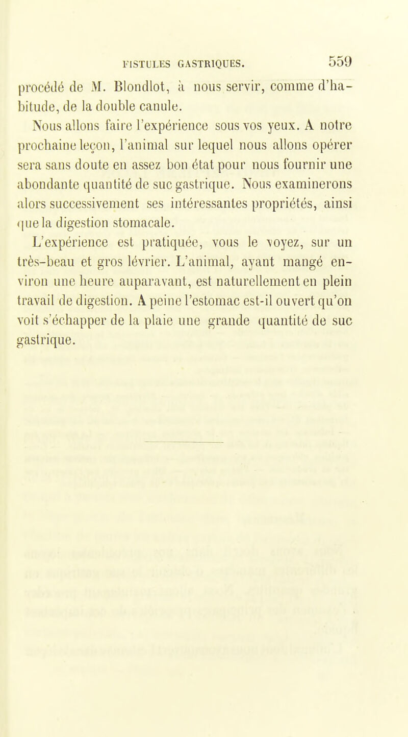 procédé de M. Blondlot, à nous servir, comme d'ha- bitude, de la double canule. Nous allons faire l'expérience sous vos yeux. A notre prochaine leçon, l'animal sur lequel nous allons opérer sera sans doute en assez bon état pour nous fournir une abondante quantité de suc gastrique. Nous examinerons alors successivement ses intéressantes propriétés, ainsi que la digestion stomacale. L'expérience est pratiquée, vous le voyez, sur un très-beau et gros lévrier. L'animal, ayant mangé en- viron une heure auparavant, est naturellement en plein travail de digestion. A peine l'estomac est-il ouvert qu'on voit s'échapper de la plaie une grande quantité de suc gastrique.