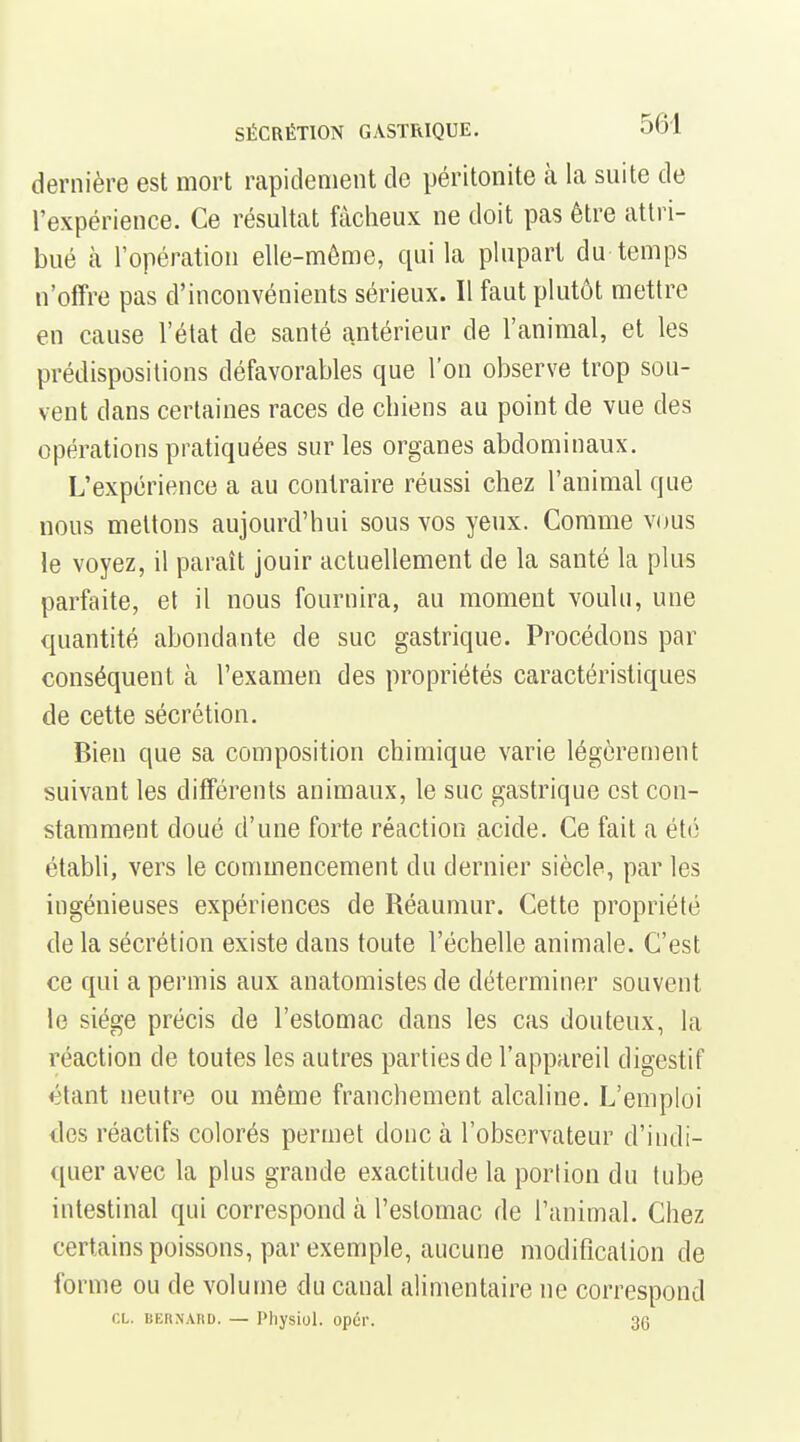 dernière est mort rapidement de péritonite à la suite de l'expérience. Ce résultat fâcheux ne doit pas être attri- bué h. l'opération elle-même, qui la plupart du temps n'offre pas d'inconvénients sérieux. Il faut plutôt mettre en cause l'état de santé antérieur de l'animal, et les prédispositions défavorables que l'on observe trop sou- vent dans certaines races de chiens au point de vue des opérations pratiquées sur les organes abdominaux. L'expérience a au contraire réussi chez l'animal que nous mettons aujourd'hui sous vos yeux. Comme vous le voyez, il paraît jouir actuellement de la santé la plus parfaite, et il nous fournira, au moment voulu, une quantité abondante de suc gastrique. Procédons par conséquent à l'examen des propriétés caractéristiques de cette sécrétion. Bien que sa composition chimique varie légèrement suivant les différents animaux, le suc gastrique est con- stamment doué d'une forte réaction acide. Ce fait a été établi, vers le commencement du dernier siècle, par les ingénieuses expériences de Réaumur. Cette propriété de la sécrétion existe dans toute l'échelle animale. C'est ce qui a permis aux anatomistes de déterminer souvent le siège précis de l'estomac dans les cas douteux, la réaction de toutes les autres parties de l'appareil digestif étant neutre ou même franchement alcaline. L'emploi des réactifs colorés permet donc à l'observateur d'indi- quer avec la plus grande exactitude la porlion du tube intestinal qui correspond à l'estomac de l'animal. Chez certains poissons, par exemple, aucune modification de forme ou de volume du canal alimentaire ne correspond CL. BERNARD. — Pliysiol. opûr. 36