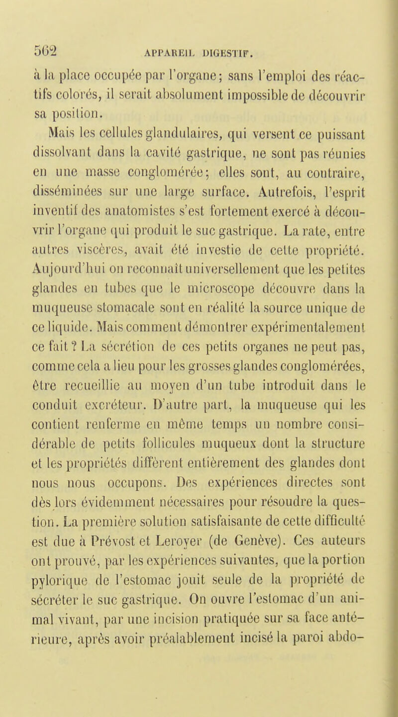 à la place occupée par l'organe; sans l'emploi des réac- tifs colorés, il serait absolument impossible de découvrir sa position. Mais les cellules glandulaires, qui versent ce puissant dissolvant dans la cavité gastrique, ne sont pas réunies en une masse conglomérée; elles sont, au contraire, disséminées sur une large surface. Autrefois, l'esprit inventif des anatomistes s'est fortement exercé à décou- vrir l'organe qui produit le suc gastrique. La rate, entre autres viscères, avait été investie de celte propriété. Aujourd'hui on reconnaît universellement que les petites glandes en tubes que le microscope découvre dans la muqueuse stomacale sont en réalité la source unique de ce liquide. Mais comment démontrer expérimentalement ce fait? l.a sécrétion de ces petits organes ne peut pas, comme cela a lieu pour les grosses glandes conglomérées, être recueillie au moyen d'un tube introduit dans le conduit excréteur. D'autre part, la muqueuse qui les contient renferme en même temps un nombre consi- dérable de petits follicules muqueux dont la structure et les propriétés diffèrent entièrement des glandes dont nous nous occupons. Des expériences directes sont dès lors évidemment nécessaires pour résoudre la ques- tion. La première solution satisfaisante de cette difficulté est due à Prévost et Leroyer (de Genève). Ces auteurs ont prouvé, par les expériences suivantes, que la portion pylorique de l'estomac jouit seule de la propriété de sécréter le suc gastrique. On ouvre l'estomac d'un ani- mal vivant, par une incision pratiquée sur sa face anté- rieure, après avoir préalablement incisé la paroi abdo-