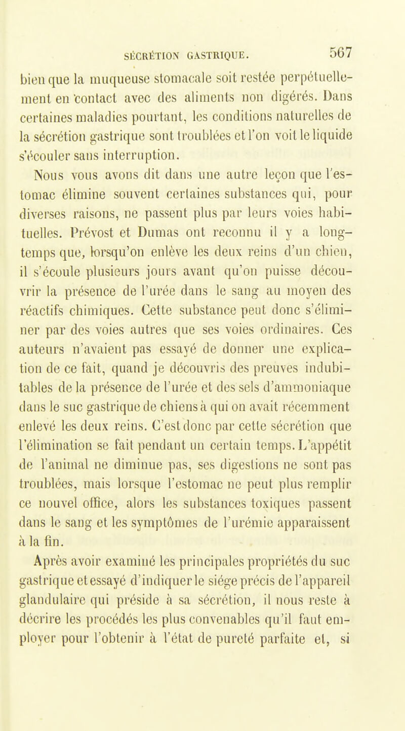 bien que la muqueuse stomacale soit restée perpétuelle- ment en 'contact avec des aliments non digérés. Dans certaines maladies pourtant, les conditions naturelles de la sécrétion gastrique sont troublées et l'on voit le liquide s'écouler sans interruption. Nous vous avons dit dans une autre leçon que l'es- tomac élimine souvent certaines substances qui, pour diverses raisons, ne passent plus par leurs voies habi- tuelles. Prévost et Dumas ont reconnu il y a long- temps que, lorsqu'on enlève les deux reins d'un chien, il s'écoule plusieurs jours avant qu'on puisse décou- vrir la présence de l'urée dans le sang au moyen des réactifs chimiques. Cette substance peut donc s'élimi- ner par des voies autres que ses voies ordinaires. Ces auteurs n'avaient pas essayé de donner une explica- tion de ce fait, quand je découvris des preuves indubi- tables de la présence de l'urée et des sels d'ammoniaque dans le suc gastrique de chiens à qui on avait récemment enlevé les deux reins. C'est donc par cette sécrétion que l'élimination se fait pendant un certain temps. L'appétit de l'animal ne diminue pas, ses digestions ne sont pas troublées, mais lorsque l'estomac ne peut plus remplir ce nouvel office, alors les substances toxiques passent dans le sang et les symptômes de l'urémie apparaissent à la fin. Après avoir examiné les principales propriétés du suc gastrique etessayé d'indiquer le siège précis de l'appareil glandulaire qui préside à sa sécrétion, il nous reste à décrire les procédés les plus convenables qu'il faut em- ployer pour l'obtenir à l'état de pureté parfaite et, si