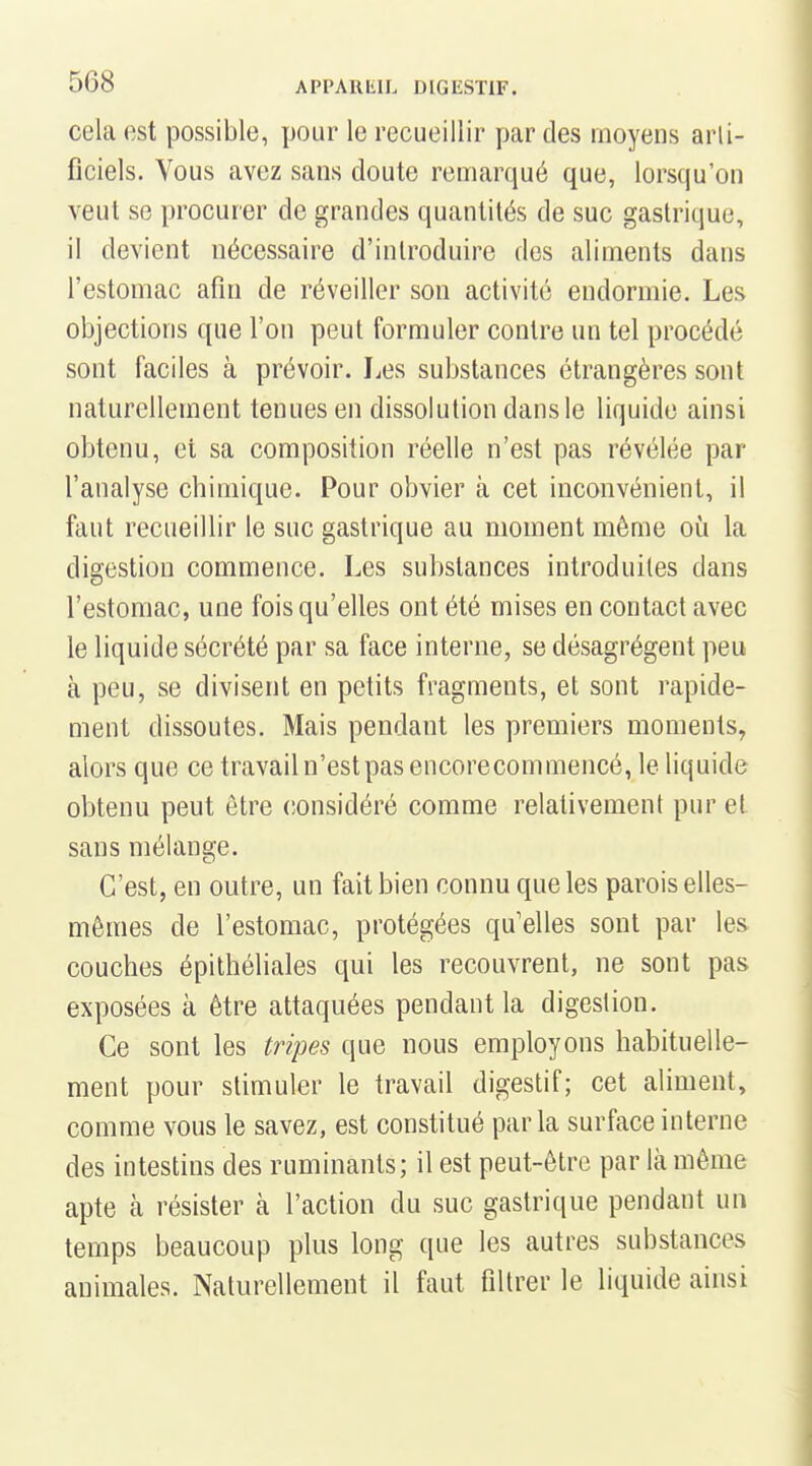 cela est possible, pour le recueillir par des moyens arli- ficiels. Vous avez sans cloute remarqué que, lorsqu'on veut se procurer de grandes quantités de suc gastrique, il devient nécessaire d'introduire des aliments dans l'estomac afin de réveiller son activité endormie. Les objections que l'on peut formuler contre un tel procédé sont faciles à prévoir. IjCS substances étrangères sont naturellement tenues en dissolution dans le liquide ainsi obtenu, et sa composition réelle n'est pas révélée par l'analyse chimique. Pour obvier à cet inconvénient, il faut recueillir le suc gastrique au moment même où la digestion commence. Les substances introduites dans l'estomac, une fois qu'elles ont été mises en contact avec le liquide sécrété par sa face interne, se désagrègent peu à peu, se divisent en petits fragments, et sont rapide- ment dissoutes. Mais pendant les premiers moments, alors que ce travail n'est pas encorecommencé, le liquide obtenu peut être (îonsidéré comme relativement pur et sans mélange. C'est, en outre, un fait bien connu que les parois elles- mêmes de l'estomac, protégées qu'elles sont par le& couches épithéliales qui les recouvrent, ne sont pas exposées à être attaquées pendant la digestion. Ce sont les tripes que nous employons habituelle- ment pour stimuler le travail digestif; cet aliment, comme vous le savez, est constitué parla surface interne des intestins des ruminants; il est peut-être par là même apte à résister à l'action du suc gastrique pendant un temps beaucoup plus long que les autres substances animales. Naturellement il faut filtrer le liquide ainsi