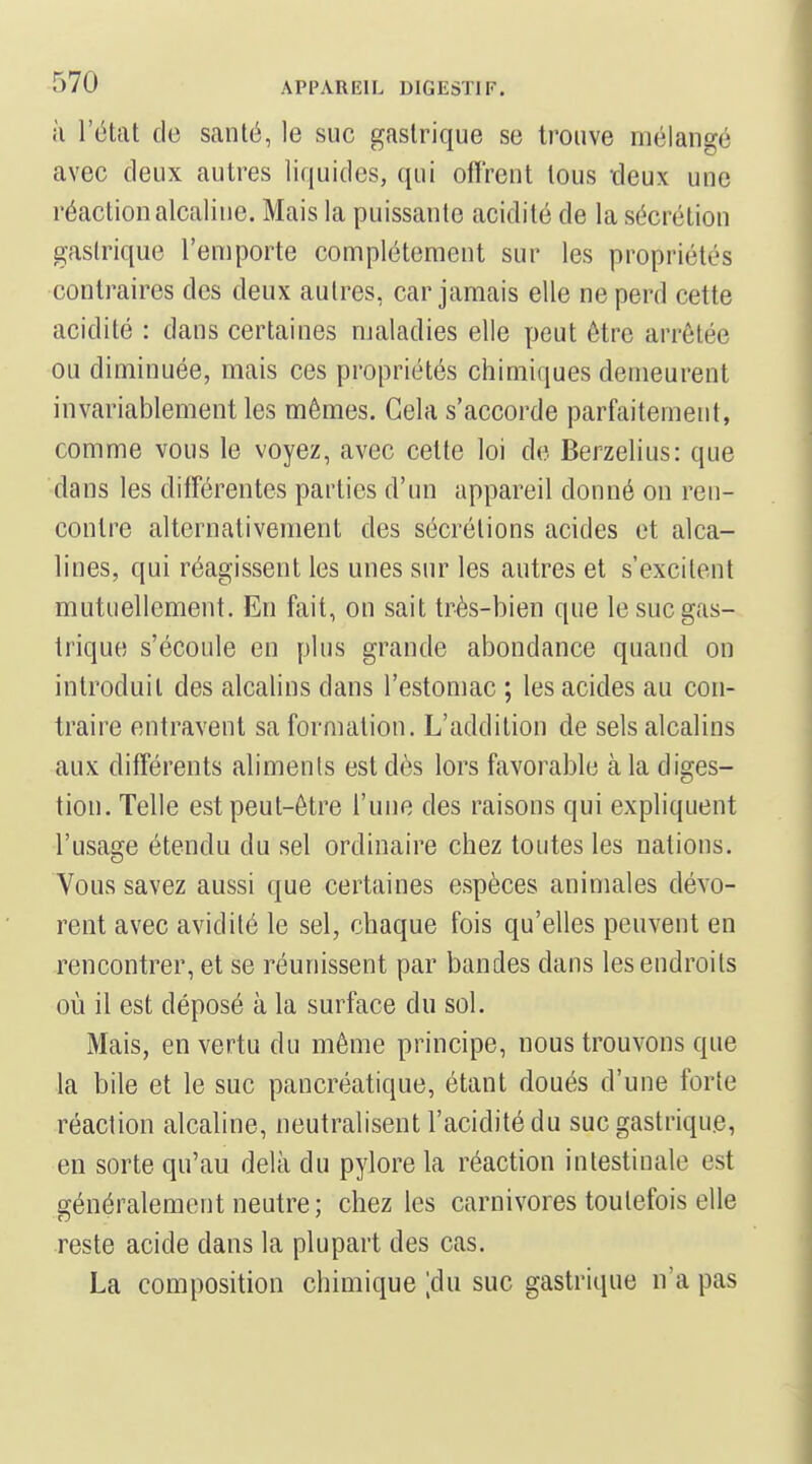 à l'état de santé, le suc gastrique se trouve mélangé avec deux autres liquides, qui offrent tous -deux une réaction alcaline. Mais la puissante acidité de la sécrétion gastrique l'emporte complètement sur les propriétés contraires des deux autres, car jamais elle ne perd cette acidité : dans certaines maladies elle peut être arrêtée ou diminuée, mais ces propriétés chimiques demeurent invariablement les mêmes. Gela s'accorde parfaitement, comme vous le voyez, avec cette loi de Berzelius: que dans les différentes parties d'un appareil donné on ren- contre alternativement des sécrétions acides et alca- lines, qui réagissent les unes sur les autres et s'excitent mutuellement. En fait, on sait très-bien que le suc gas- trique s'écoule en plus grande abondance quand on introduit des alcalins dans l'estomac ; les acides au con- traire entravent sa formation. L'addition de sels alcalins aux différents alimenls est dès lors favorable à la diges- tion. Telle est peut-être l'une des raisons qui expliquent l'usage étendu du sel ordinaire chez toutes les nations. Vous savez aussi que certaines espèces animales dévo- rent avec avidité le sel, chaque fois qu'elles peuvent en rencontrer, et se réunissent par bandes dans les endroits où il est déposé à la surface du sol. Mais, en vertu du même principe, nous trouvons que la bile et le suc pancréatique, étant doués d'une forte réaction alcaline, neutralisent l'acidité du suc gastrique, en sorte qu'au delà du pylore la réaction intestinale est généralement neutre; chez les carnivores toutefois elle reste acide dans la plupart des cas. La composition chimique ;du suc gastrique n'a pas