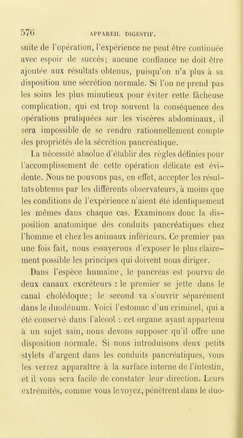suite de l'opération, l'expérience ne peut être continuée avec espoir de succès; aucune confiance ne doit être ajoutée aux résultats obtenus, puisqu'on n'a plus à sa disposition une sécrétion normale. Si Ton ne prend pas les soins les plus minutieux pour éviter celte fâcheuse complication, qui est trop souvent la conséquence des opérations pratiquées sur les viscères abdominaux, il sera impossible de se rendre rationnellement compte des propriétés delà sécrétion pancréatique. La nécessité absolue d'établir des règles définies pour l'accomplissement de cette opération délicate est évi- dente. Nous ne pouvons pas, en efTet, accepter les résul- tats obtenus par les difTérents observateurs, à moins que les conditions de l'expérience n'aient été identiquement les mômes dans chaque cas. Examinons donc la dis- position anatomique des conduits pancréatiques chez l'homme et chez les animaux inférieurs. Ce premier pas une fois fait, nous essayerons d'exposer le plus claire- ment possible les principes qui doivent nous diriger. Dans l'espèce humaine, le pancréas est pourvu de deux canaux excréteurs : le premier se jette dans le canal cholédoque; le second va s'ouvrir séparément dans le duodénum. Voici l'estomac d'un criminel, qui a été conservé dans l'alcool : cet organe ayant apparlenu à un sujet sain, nous devons supposer qu'il offre une disposition normale. Si nous introduisons deux petits stylets d'argent dans les conduits pancréatiques, vous les verrez apparaître à la surface interne de l'intestin, et il vous sera facile de constater leur direction. Leurs extrémités, comme vous le voyez, pénètrent dans le duo-