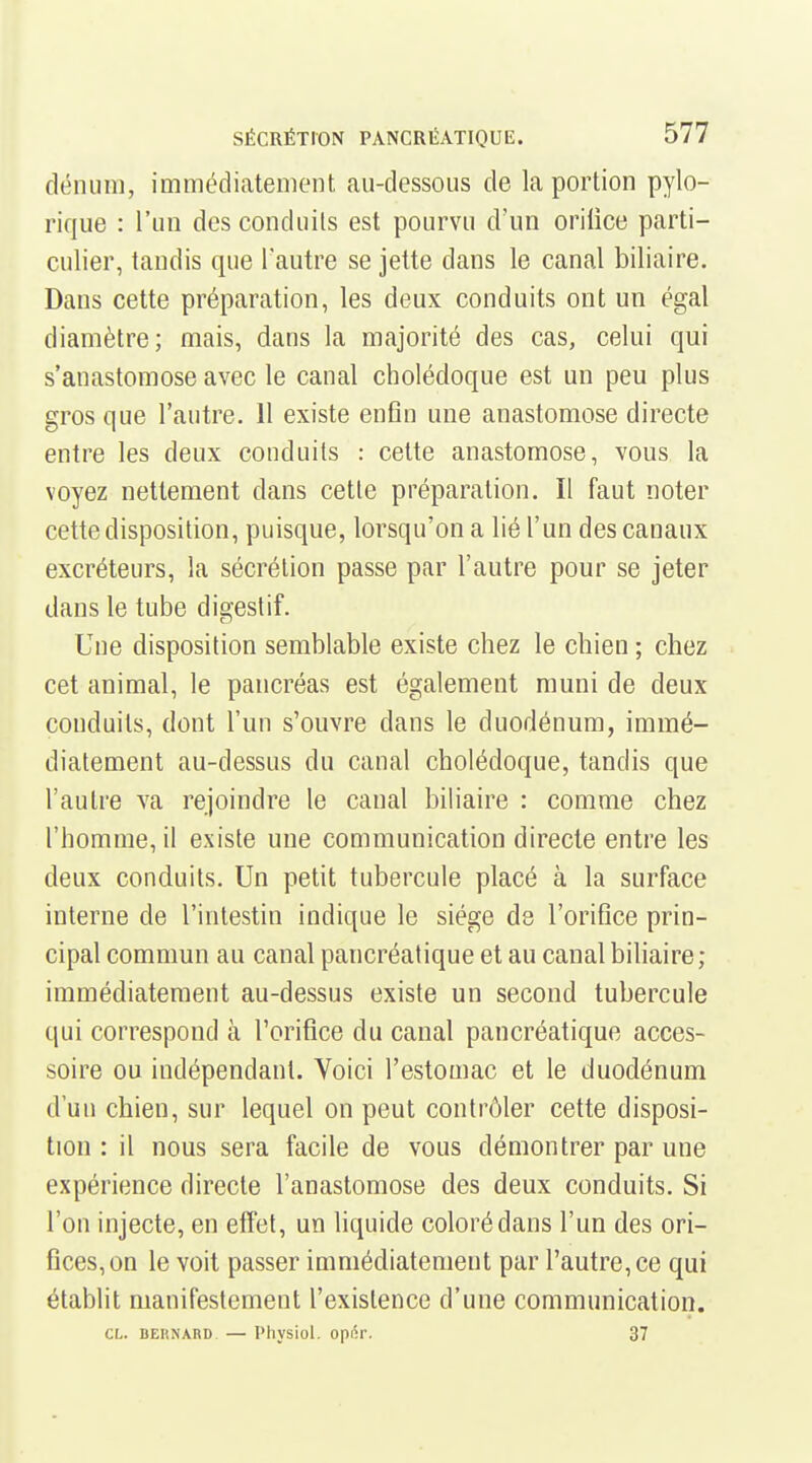 dénuiii, immédiatement au-dessous de la portion pylo- rique : l'un des conduits est pourvu d'un oriiice parti- culier, tandis que l'autre se jette dans le canal biliaire. Dans cette préparation, les deux conduits ont un égal diamètre; mais, dans la majorité des cas, celui qui s'anastomose avec le canal cholédoque est un peu plus gros que l'autre. 11 existe enfin une anastomose directe entre les deux conduits : cette anastomose, vous la voyez nettement dans cette préparation. Il faut noter cette disposition, puisque, lorsqu'on a lié l'un des canaux excréteurs, la sécrétion passe par l'autre pour se jeter dans le tube digestif. Une disposition semblable existe chez le chien ; chez cet animal, le pancréas est également muni de deux conduits, dont l'un s'ouvre dans le duodénum, immé- diatement au-dessus du canal cholédoque, tandis que l'autre va rejoindre le canal biliaire : comme chez l'homme, il existe une communication directe entre les deux conduits. Un petit tubercule placé à la surface interne de l'intestin indique le siège de l'orifice prin- cipal commun au canal pancréatique et au canal biliaire; immédiatement au-dessus existe un second tubercule qui correspond à Torifice du canal pancréatique acces- soire ou indépendant. Voici l'estomac et le duodénum d'un chien, sur lequel on peut contrôler cette disposi- tion : il nous sera facile de vous démontrer par une expérience directe l'anastomose des deux conduits. Si l'on injecte, en effet, un liquide coloré dans l'un des ori- fices, on le voit passer immédiatement par l'autre, ce qui établit manifestement l'existence d'une communication. CL. DEKNARD — Phvsiol. opiSr. 37