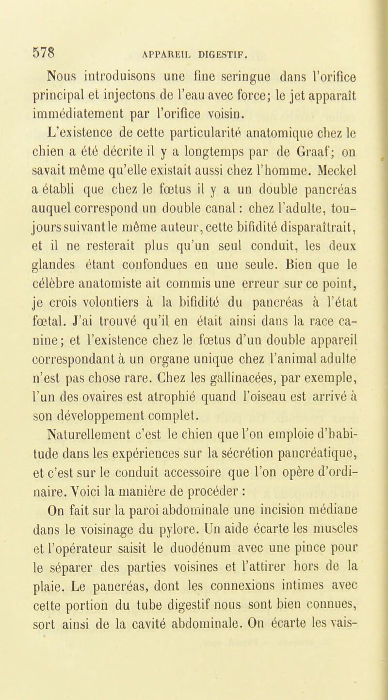 Nous introduisons une fine seringue dans l'orifice principal et injectons de feau avec force; le jet apparaît immédiatement par l'orifice voisin. L'existence de cette particularité anatomique chez le chien a été décrite il y a longtemps par de Graaf ; on savait même qu'elle existait aussi chez l'homme. Meckel a étabh que chez le fœtus il y a un double pancréas auquel correspond un double canal : chez l'adulte, tou- jours suivant le même auteur, cette bifidité disparaîtrait, et il ne resterait plus qu'un seul conduit, les deux glandes étant confondues en une seule. Bien que le célèbre anatomiste ait commis une erreur sur ce point, je crois volontiers à la bifidité du pancréas à l'état fœtal. J'ai trouvé qu'il en était ainsi dans la race ca- nine; et l'existence chez le fœtus d'un double appareil correspondant à un organe unique chez l'animal adulte n'est pas chose rare. Chez les gallinacées, par exemple, l'un des ovaires est atrophié quand l'oiseau est arrivé à son développement complet. Naturellement c'est le chien que f on emploie d'habi- tude dans les expériences sur la sécrétion pancréatique, et c'est sur le conduit accessoire que l'on opère d'ordi- naire. Voici la manière de procéder : On fait sur la paroi abdominale une incision médiane dans le voisinage du pylore. Un aide écarte les muscles et l'opérateur saisit le duodénum avec une pince pour le séparer des parties voisines et f attirer hors de la plaie. Le pancréas, dont les connexions intimes avec cette portion du tube digestif nous sont bien connues, sort ainsi de la cavité abdominale. On écarte les vais-