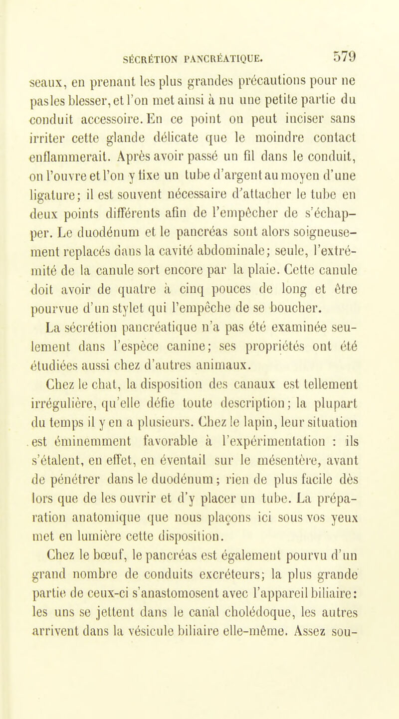 seaux, en prenant les plus grandes précautions pour ne pas les blesser, et l'on met ainsi à nu une petite partie du conduit accessoire. En ce point on peut inciser sans irriter cette glande délicate que le moindre contact enflammerait. Après avoir passé un fil dans le conduit, on l'ouvre et l'on y fixe un tube d'argent au moyen d'une ligature; il est souvent nécessaire d'attacher le tube en deux points différents afin de l'empêcher de s'échap- per. Le duodénum et le pancréas sont alors soigneuse- ment replacés dans la cavité abdominale; seule, l'extré- mité de la canule sort encore par la plaie. Cette canule doit avoir de quatre à cinq pouces de long et être pourvue d'un stylet qui l'empêche de se boucher. La séci'étion pancréatique n'a pas été examinée seu- lement dans l'espèce canine; ses propriétés ont été étudiées aussi chez d'autres animaux. Chez le chat, la disposition des canaux est tellement irrégulière, qu'elle défie toute description ; la plupart du temps il y en a plusieurs. Chez le lapin, leur situation . est éminemment favorable à l'expérimentation : ils s'étalent, en effet, en éventail sur le mésentère, avant de pénétrer dans le duodénum ; rien de plus facile dès lors que de les ouvrir et d'y placer un tube. La prépa- ration anatomique que nous plaçons ici sous vos yeux met en lumière cette disposition. Chez le bœuf, le pancréas est également pourvu d'un grand nombre de conduits excréteurs; la plus grande partie de ceux-ci s'anastomosent avec l'appareil biliaire : les uns se jettent dans le canal cholédoque, les autres arrivent dans la vésicule biliaire elle-même. Assez sou-