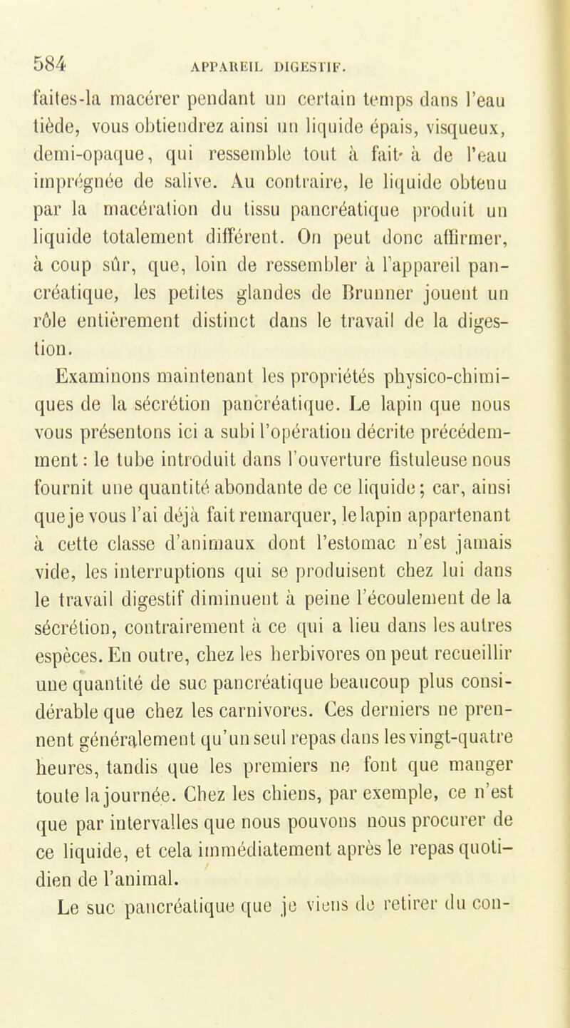 faites-la macérer pendant un certain temps dans l'eau tiède, vous obtiendrez ainsi un liquide épais, visqueux, demi-opaque, qui ressemble tout à fait' à de l'eau imprégnée de salive. Au contraire, le liquide obtenu par la macération du tissu pancréatique produit un liquide totalement différent. On peut donc affirmer, à coup sûr, que, loin de ressembler à Tappareil pan- créatique, les petites glandes de Brunner jouent un rôle entièrement distinct dans le travail de la diges- tion. Examinons maintenant les propriétés physico-chimi- ques de la sécrétion pancréatique. Le lapin que nous vous présentons ici a subi l'opération décrite précédem- ment : le tube introduit dans l'ouverture fistuleuse nous fournit une quantité abondante de ce liquide ; car, ainsi que je vous l'ai déjà fait remarquer, le lapin appartenant à cette classe d'animaux dont l'estomac n'est jamais vide, les interruptions qui se produisent chez lui dans le travail digestif diminuent à peine l'écoulement de la sécrétion, contrairement à ce qui a lieu dans les autres espèces. En outre, chez les herbivores on peut recueillir une quantité de suc pancréatique beaucoup plus consi- dérable que chez les carnivores. Ces derniers ne pren- nent génércalement qu'un seul repas dans les vingt-quatre heures, tandis que les premiers ne font que manger toute la journée. Chez les chiens, par exemple, ce n'est que par intervalles que nous pouvons nous procurer de ce liquide, et cela immédiatement après le repas quoti- dien de l'animal. Le suc pancréatique que je viens do retirer du cou-