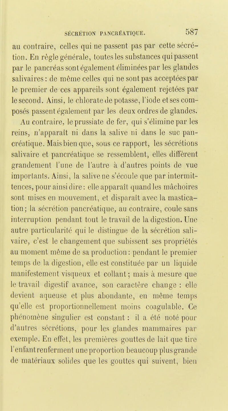 au conlraire, celles qui ne passent pas par cette sécré- tion. En règle générale, toutes les substances guipassent par le pancréas sont également éliminées par les glandes salivaires: de même celles qui ne sont pas acceptées par le premier de ces appareils sont également rejetées par le second. Ainsi, le chlorate de potasse, l'iode et ses com- posés passent également par les deux ordres de glandes. Au contraire, leprussiate de fer, qui s'élimine par les reins, n'apparaît ni dans la salive ni dans le suc pan- créatique. Mais bien que, sous ce rapport, les sécrétions salivaire et pancréatique se ressemblent, elles diffèrent grandement l'une de l'autre à d'autres points de vue importants. Ainsi, la salive ne s'écoule que par intermit- tences, pour ainsi dire : elle apparaît quand les mâchoires sont mises en mouvement, et disparaît avec la mastica- tion; la sécrétion pancréatique, au contraire, coule sans interruption pendant tout le travail de la digestion. Une autre particularité qui le distingue de la sécrétion sali- vaire, c'est le changement que subissent ses propriétés au moment même de sa production : pendant le premier temps de la digestion, elle est constituée par un liquide manifestement visqueux et collant ; mais à mesure que le travail digestif avance, son caractère change : elle devient aqueuse et plus abondante, en même temps qu'elle est proportionnellement moins coagulable. Ce phénomène singulier est constant : il a été noté pour d'autres sécrétions, pour les glandes mammaires par exemple. En effet, les premières gouttes de lait que tire l'enfant renferment une proportion beaucoup plus grande de matériaux solides que les gouttes qui suivent, bien