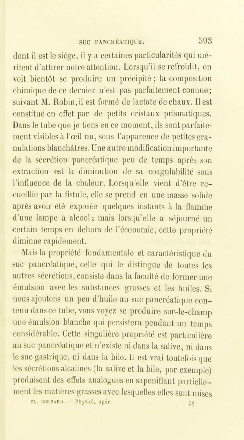 dont il est le siège, il y a certaines particularités qui mé- ritent d'attirer notre attention. Lorsqu'il se refroidit, on voit bientôt se produire un précipité ; la composition chimique de ce dernier n'est pas parfaitement connue; suivant M. Robin, il est formé de laclate de chaux. Il est constitué en effet par de petits cristaux prismatiques. Dans le tube que je tiens en ce moment, ils sont parfaite- ment visibles à l'œil nu, sous l'apparence de petites gra- nulations blanchâtres. Une autre modification importante de la sécrétion pancréatique peu de temps après son extraction est la diminution de sa coagulabihté sous l'influence de la chaleur. Lorsqu'elle vient d'être re- cueillie par la fistule, elle se prend en une masse solide après avoir été exposée quelques instants à la flamme d'une lampe à alcool ; mais lorsqu'elle a séjourné un certain temps en dehors de l'économie, cette propriété diminue rapidement. Mais la propriété fondamentale et caractéristique du suc pancréatique, celle qui le distingue de toutes les autres sécrétions, consiste dans la faculté de former une émulsion avec les substances grasses et les huiles. Si nous ajoutons un peu d'huile au suc pancréatique con- tenu dans ce tube, vous voyez se produire sur-le-champ une émulsion blanche qui persistera pendant un temps considérable. Cette singulière propriété est particulière au suc pancréatique et n'existe ni dans la salive, ni dans le suc gastrique, ni dans la bile. Il est vrai toutefois que les sécrétions alcalines (la salive et la bile, par exemple) produisent des efTets analogues en saponifiant partielle- ment les matières grasses avec lesquelles elles sont mises CI-, liEHNARD. — Pliysiol. opér. 3g