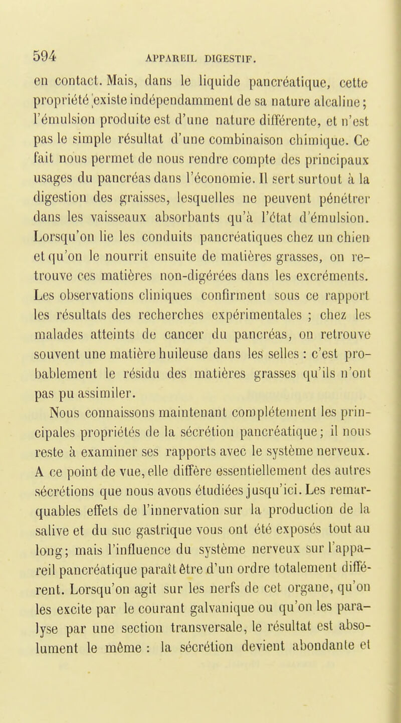 en contact. Mais, dans le liquide pancréatique, cette propriété existe indépendamment de sa nature alcaline; l'émulsion produite est d'une nature différente, et n'est pas le simple résultat d'une combinaison chimique. Ce fait nous permet de nous rendre compte des principaux usages du pancréas dans l'économie. Il sert surtout à la digestion des graisses, lesquelles ne peuvent pénétrer dans les vaisseaux absorbants qu'à l'état d'émulsion. Lorsqu'on lie les conduits pancréatiques chez un chien et qu'on le nourrit ensuite de matières grasses, on re- trouve ces matières non-digérées dans les excréments. Les observations cliniques confirment sous ce rapport les résultais des recherches expérimentales ; chez les malades atteints de cancer du pancréas, on retrouve souvent une matière huileuse dans les selles : c'est pro- bablement le résidu des matières grasses qu'ils n'ont pas pu assimiler. Nous connaissons maintenant complètement les prin- cipales propriétés de la sécrétion pancréatique; il nous reste à examiner ses rapports avec le système nerveux. A ce point de vue, elle diffère essentiellement des autres sécrétions que nous avons étudiées jusqu'ici. Les remar- quables effets de l'innervation sur la production de la salive et du suc gastrique vous ont été exposés tout au long; mais l'influence du système nerveux sur l'appa- reil pancréatique paraît être d'un ordre totalement diffé- rent. Lorsqu'on agit sur les nerfs de cet organe, qu'on les excite par le courant galvanique ou qu'on les para- lyse par une section transversale, le résultat est abso- lument le même : la sécrétion devient abondante et