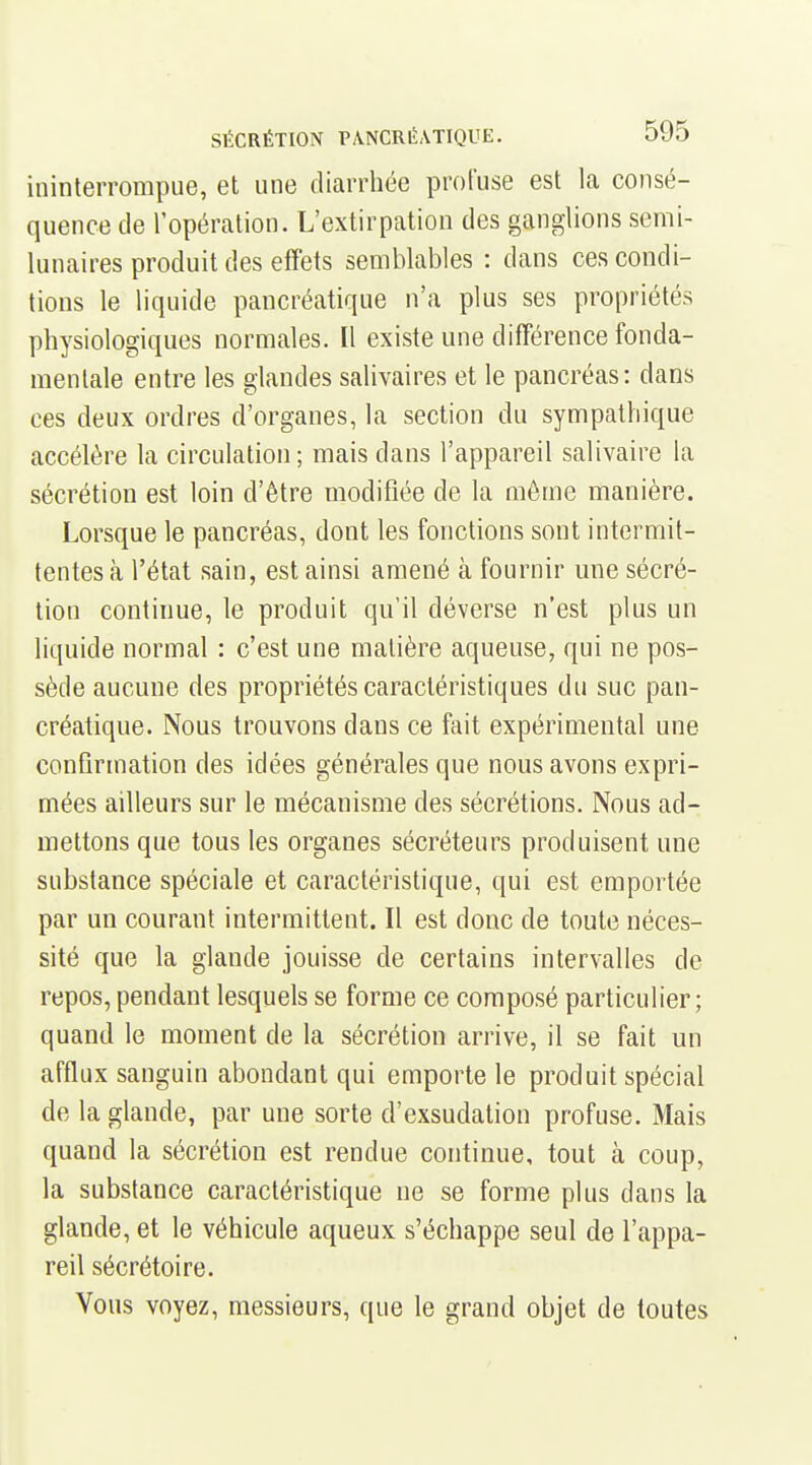 ininterrompue, et une diarrhée proCuse est la consé- quence de l'opération. L'extirpation des ganglions semi- lunaires produit des effets semblables : dans ces condi- tions le liquide pancréatique n'a plus ses propriétés physiologiques normales. Il existe une différence fonda- mentale entre les glandes salivaires et le pancréas: dans ces deux ordres d'organes, la section du sympathique accélère la circulation; mais dans l'appareil salivaire la sécrétion est loin d'être modifiée de la môme manière. Lorsque le pancréas, dont les fonctions sont intermit- tentes à l'état sain, est ainsi amené à fournir mie sécré- tion continue, le produit qu'il déverse n'est plus un liquide normal : c'est une matière aqueuse, qui ne pos- sède aucune des propriétés caractéristiques du suc pan- créatique. Nous trouvons dans ce fait expérimental une confirmation des idées générales que nous avons expri- mées ailleurs sur le mécanisme des sécrétions. Nous ad- mettons que tous les organes sécréteurs produisent une substance spéciale et caractéristique, qui est emportée par un courant intermittent. Il est donc de toute néces- sité que la glande jouisse de certains intervalles de repos, pendant lesquels se forme ce composé particulier; quand le moment de la sécrétion arrive, il se fait un afflux sanguin abondant qui emporte le produit spécial de la glande, par une sorte d'exsudation profuse. Mais quand la sécrétion est rendue continue, tout à coup, la substance caractéristique ne se forme plus dans la glande, et le véhicule aqueux s'échappe seul de l'appa- reil sécrétoire. Vous voyez, messieurs, que le grand objet de toutes