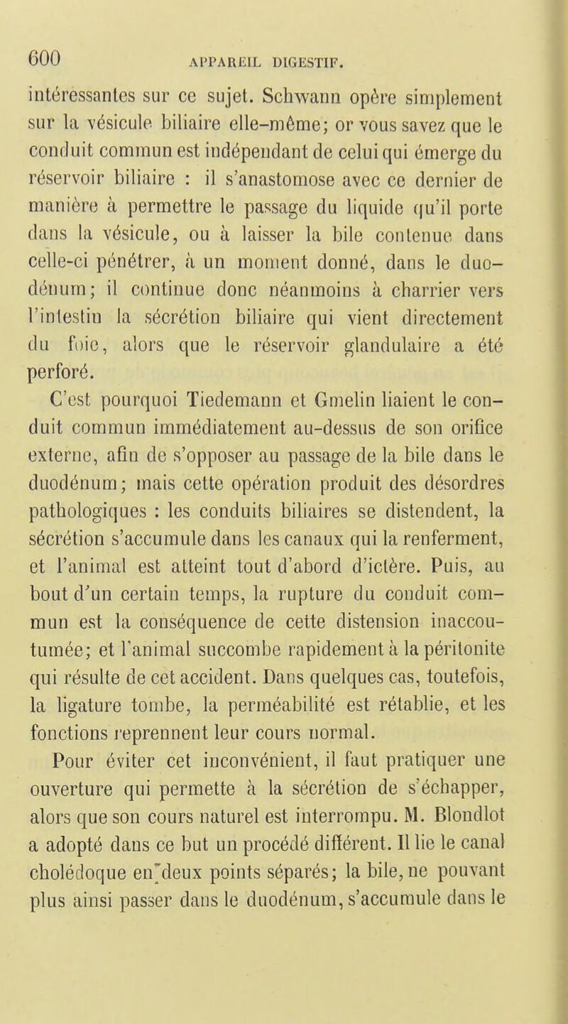 intéressantes sur ce sujet. Schwann opère simplement sur la vésicule biliaire elle-même; or vous savez que le conduit commun est indépendant de celui qui émerge du réservoir biliaire : il s'anastomose avec ce dernier de manière à permettre le passage du liquide qu'il porte dans la vésicule, ou à laisser la bile contenue dans celle-ci pénétrer, à un moment donné, dans le duo- dénum ; il continue donc néanmoins à charrier vers l'intestin la sécrétion biliaire qui vient directement du foie, alors que le réservoir glandulaire a été perforé. C'est pourquoi Tiedemann et Gmelin liaient le con- duit commun immédiatement au-dessus de son orifice externe, afin de s'opposer au passage de la bile dans le duodénum; mais cette opération produit des désordres pathologiques : les conduits biliaires se distendent, la sécrétion s'accumule dans les canaux qui la renferment, et l'animal est atteint tout d'abord d'ictère. Puis, au bout d'un certain temps, la rupture du conduit com- mun est la conséquence de cette distension inaccou- tumée; et l'animal succombe rapidement à la péritonite qui résulte de cet accident. Dans quelques cas, toutefois, la ligature tombe, la perméabilité est rétablie, et les fonctions reprennent leur cours normal. Pour éviter cet inconvénient, il faut pratiquer une ouverture qui permette à la sécrétion de s'échapper, alors que son cours naturel est interrompu. M. Blondlot a adopté dans ce but un procédé différent. Il lie le canal cholédoque en'deux points séparés; la bile, ne pouvant plus ainsi passer dans le duodénum, s'accumule dans le