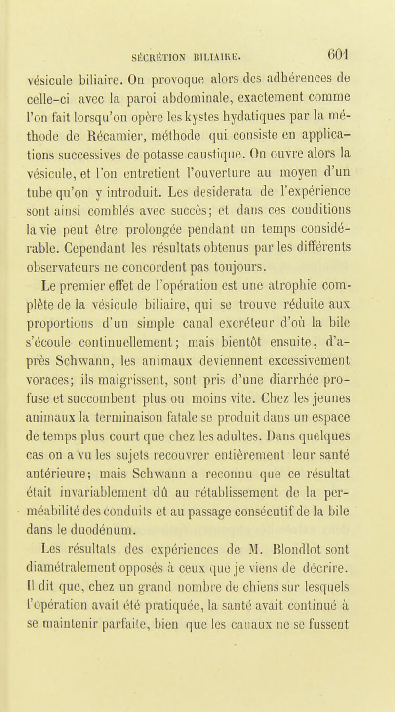 vésicule biliaire. On provoque alors des adhérences de celle-ci avec la paroi abdominale, exactement comme l'on fait lorsqu'on opère les kystes hydaliques par la mé- thode de Récamier, méthode qui consiste en applica- tions successives de potasse caustique. On ouvre alors la vésicule, et l'on entretient l'ouverture au moyen d'un tube qu'on y introduit. Les desiderata de l'expérience sont ainsi comblés avec succès; et dans ces conditions la vie peut être prolongée pendant un temps considé- rable. Cependant les résultats obtenus parles différents observateurs ne concordent pas toujours. Le premier effet de l'opération est une atrophie com- plète de la vésicule biliaire, qui se trouve réduite aux proportions d'un simple canal excréteur d'où la bile s'écoule continuellement; mais bientôt ensuite, d'a- près Schwaun, les animaux deviennent excessivement voraces; ils maigrissent, sont pris d'une diarrhée pro- fuse et succombent plus ou moins vite. Chez les jeunes animaux la terminaison fatale se produit dans un espace de temps plus court que chez les adultes. Dans quelques cas on a vu les sujets recouvrer entièrement leur santé antérieure; mais Schwaun a reconnu que ce résultat était invariablement dû au rétablissement de la per- méabilité des conduits et au passage consécutif de la bile dans le duodénum. Les résultais des expériences de M. Blondlot sont diamétralement opposés à ceux que je viens de décrire. Il dit que, chez un grand nombre de chiens sur lesquels l'opération avait été pratiquée, la santé avait continué à se maintenir parfaite, bien que les canaux ne se fussent