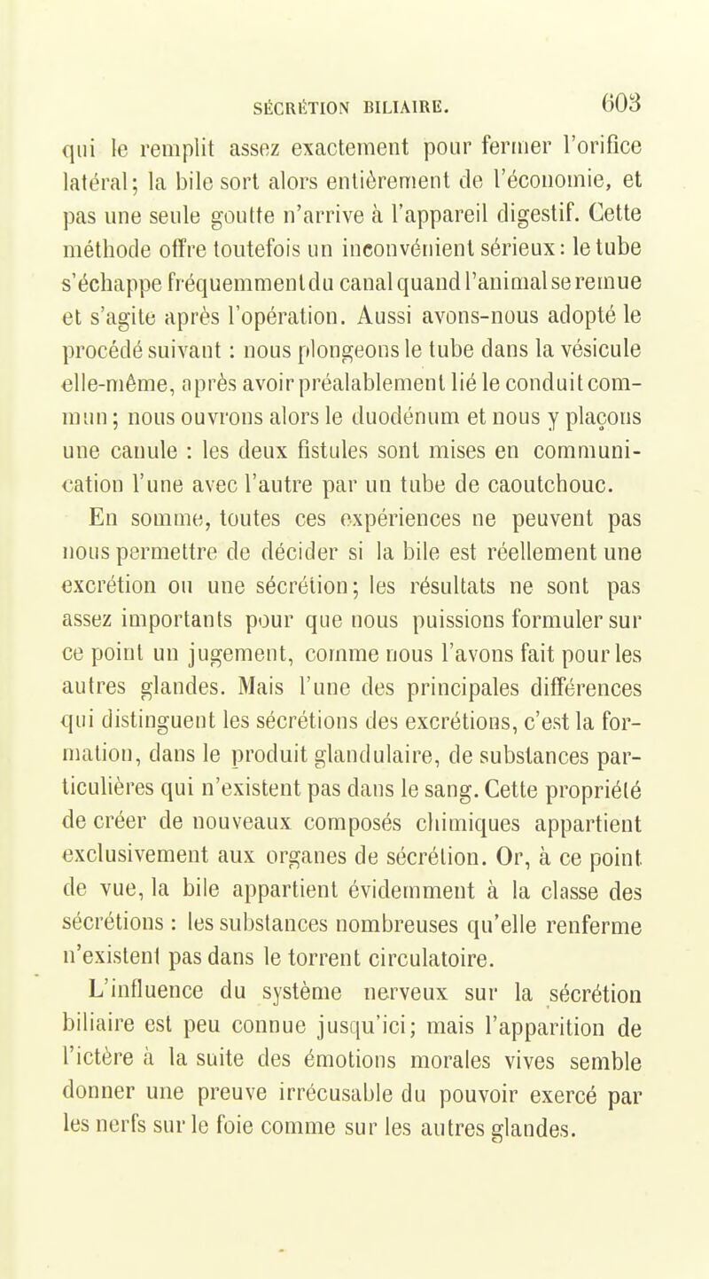 qui le remplit assez exactement pour fermer l'orifice latéral; la bile sort alors entièrement de l'économie, et pas une seule goutte n'arrive à l'appareil digCwStif. Cette méthode offre toutefois un inconvénient sérieux: le tube s'échappe fréquemmentdu canal quand l'animal se remue et s'agite après l'opération. Aussi avons-nous adopté le procédé suivant : nous plongeons le tube dans la vésicule elle-même, après avoir préalablement lié le conduit com- mun ; nous ouvrons alors le duodénum et nous y plaçons une canule : les deux fistules sont mises en communi- cation l'une avec l'autre par un tube de caoutchouc. En somme, toutes ces expériences ne peuvent pas nous permettre de décider si la bile est réellement une excrétion ou une sécrétion; les résultats ne sont pas assez importants pour que nous puissions formuler sur ce point un jugement, comme nous l'avons fait pour les autres glandes. Mais l'une des principales différences qui distinguent les sécrétions des excrétions, c'est la for- mation, dans le produit glandulaire, de substances par- ticulières qui n'existent pas dans le sang. Cette propriété de créer de nouveaux composés chiuiiques appartient exclusivement aux organes de sécrétion. Or, à ce point de vue, la bile appartient évidemment à la classe des sécrétions : les substances nombreuses qu'elle renferme n'existent pas dans le torrent circulatoire. L'influence du système nerveux sur la sécrétion biliaire est peu connue jusqu'ici; mais l'apparition de l'ictère à la suite des émotions morales vives semble donner une preuve irrécusable du pouvoir exercé par les nerfs sur le foie comme sur les autres glandes.