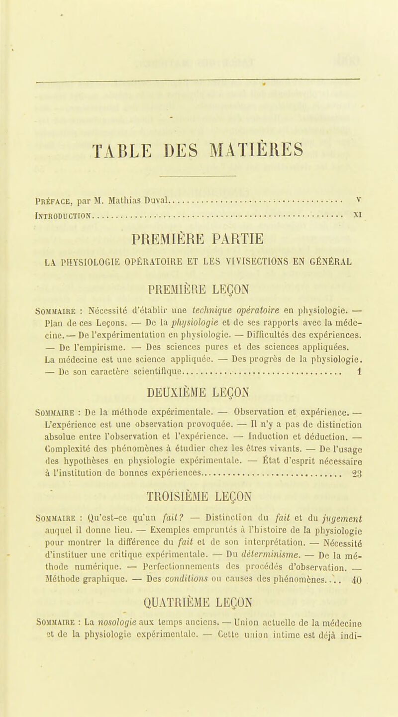 TABLE DES MATIÈRES Préface, par M. Mathias Duval v Introduction xi PREMIÈRE PARTIE LA PHYSIOLOGIE OPÉRATOIRE ET LES VIVISECTIONS EN GÉNÉRAL PREMIÈRE LEÇON Sommaire : Nécessité d'établir une technique opératoire en pliysiologie. — Plan de ces Leçons. — De la physiologie et de ses rapports avec la méde- cine.— De l'expérimentation en physiologie. — Difficultés des expériences. — De l'empirisme. — Des sciences pures et des sciences appliquées. La médecine est une science appliquée. — Des progrès de la physiologie. — De son caractère scientifique 1 DEUXIÈME LEÇON Sommaire : De la méthode expérimentale. — Observation et expérience. — L'expérience est une observation provoquée. — Il n'y a pas de distinction absolue entre l'observation et l'expérience. — Induction et déduction. — Complexité des phénomènes à étudier chez les êtres vivants. — De l'usage des hypothèses en physiologie expérimentale. — État d'esprit nécessaire à l'institution de bonnes expériences 23 TROISIÈME LEÇON Sommaire : Qu'est-ce qu'un fait? — Distinction du fait et du jugement auquel il donne lieu. — Exemples empruntés à l'histoire de la physiologie pour montrer la différence du fait et de son interprétation. — Nécessité d'instituer une critique expérimentale. — Du délermijiisme. — De la mé- thode numérique. — Perfectionnements des procédés d'observation. Méthode graphique. — Des conditions ou causes des phénomènes. .\. 40 QUATRIÈME LEÇON Sommaire : La nosologie aux temps anciens. — Union actuelle de la médecine ot de la physiologie expérimentale. — Celte union intime est déjà indi-