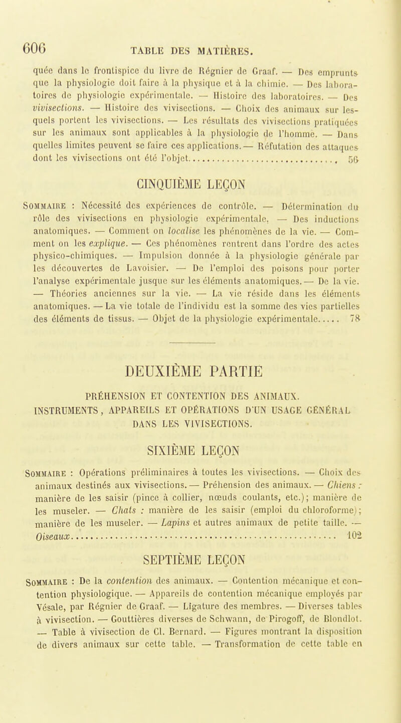 quée dans In frontispice du livre de Régnier de Graaf. — Des emprunts que la physiologie doit faire à la physique et à la chimie. — Des labora- toires de physiologie expérimentale. — Histoire des laboratoires. — Des vivisections. — Histoire des vivisections. — Choix des animaux sur les- quels portent les vivisections. — Les résultats des vivisections pratiquées sur les animaux sont applicables à la pliysiologic de l'homme. — Dans quelles limites peuvent se faire ces applications.— Réfutation des attaques dont les vivisections ont été l'objet 55 CINQUIÈME LEÇON Sommaire : Nécessité des expériences de contrôle. — Détermination du rôle des vivisections en physiologie expérimentale, — Des inductions anatomiques. — Comment on localise les phénomènes de la vie. — Com- ment on les explique. — Ces phénomènes rentrent dans l'ordre des actes physico-chimiques. — Impulsion donnée à la pliysiologie générale par les découvertes de Lavoisier. — De l'emploi des poisons pour porter l'analyse expérimentale jusque sur les éléments anatomiques.— De la vie. — Théories anciennes sur la vie. — La vie réside dans les éléments anatomiques. —La vie totale de l'individu est la somme des vies partielles des éléments de tissus. — Objet de la physiologie expérimentale DEUXIÈME PARTIE PRÉHENSION ET CONTENTION DES ANIMAUX. INSTRUMENTS, APPAREILS ET OPÉRATIONS D'UN USAGE GÉNÉRAL DANS LES VIVISECTIONS. SIXIÈME LEÇON Sommaire : Opérations préliminaires à toutes les vivisections. — Choix des animaux destinés aux vivisections.— Préhension des animaux.— Chiens : manière de les saisir (pince à collier, nœuds coulants, etc.); manière de les museler. — Chats : manière de les saisir (emploi du chloroforme) ; manière de les museler. — Lapins et autres animaux de petite taille. — Oiseaux 102 SEPTIÈME LEÇON Sommaire : De la contention des animaux. — Contention mécanique et con- tention physiologique. — Appareils de contention mécanique employés par Vésale, par Régnier de Graaf. — Ligature des membres. — Diverses tables à vivisection. — Gouttières diverses de Schwann, de PirogolT, de Blondlot. — Table à vivisection de Cl. Bernard. — Figures montrant la disposition de divers animaux sur cette table. — Transformation do celte table en