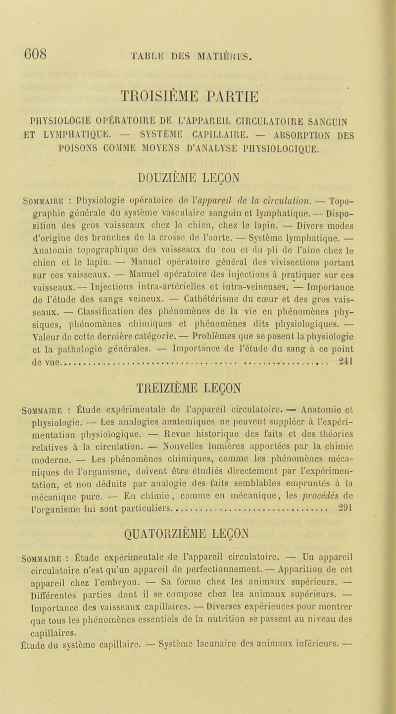 TROISIÈME PARTIE PHYSIOLOGIE OPÉRATOIRE DE L'APPAREIL CIRCULATOIRE SANGUIN ET LYMPllAriQUE. — SYSTÈME CAPILLAIRE, — ABSORPTION DES POISONS COMME MOYENS D'ANALYSE PHYSIOLOGIQUE. DOUZIÈME LEÇON Sommaire : Physiologie opératoire de Vappareil de la circulalion. — Topo- graphie générale du système vascidaire sanguin et lymphatique. — Dispo- sition des gros vaisscau.x chez le chien, chez le lapin. — Divers modes d'origine des branches de la crosse de l'aorte. — Système lymphatique. — Analomie lopographique des vaisseaux du cou et du pli de l'aine chez le chien et le lapin. — Manuel opératoire généi'al des vivisections portant sur ces vaisseaux. — Manuel opératoire des injections à pratiquer sur ces vaisseaux.— Injections intra-artériclles et intra-vcineuses. —Importance de l'étude des sangs veineux. — Cathétérisme du cœur et des gros vais- seaux. — Classification des phénomènes de la vie en phénomènes phy- siques, phénomènes chimiques et phénomènes dits physiologiques. — Valeur de cette dernière catégorie. — Problèmes que se posent la physiologie et la pathologie générales. — Importance de l'étude du sang à ce point de vue 241 TREIZIÈME LEÇON Sommaire : Étude expérimentale de l'appareil circulatoire. — Anatomie et physiologie. — Les analogies anatomiques ne peuvent suppléer à l'expéri- mentation physiologique. — Revue historii^ue des faits et des théories relatives à la circulation. — Nouvelles lumières apportées par la chimie moderne. — Les phénomènes chimiques, comme les phénomènes méca- niques de l'organisme, doivent être étudiés directement par l'expérimen- tation, et non déduits par analogie des faits semblables empruntés à la mécanique pure. — En chimie, comme en mécanique, les procédés de l'oiganisnie lui sont particuliers 291 QUATORZIÈME LEÇON Sommaire : Étude expérimentale de l'appareil circulatoire. — Un appareil circulatoire n'est qu'un appareil de perfectionnement.—Apparition de cet appareil chez l'embryon. — Sa forme chez les animaux supérieurs. — Différentes parties dont il se compose chez les animaux supérieurs. — Importance des vaisseaux capillaires. — Diverses expériences pour montrer que tous les phénomènes essentiels de la nutrition se passent au niveau des capillaires. Étude du système capillaire. — Système lacunaire des animaux inférieurs. —