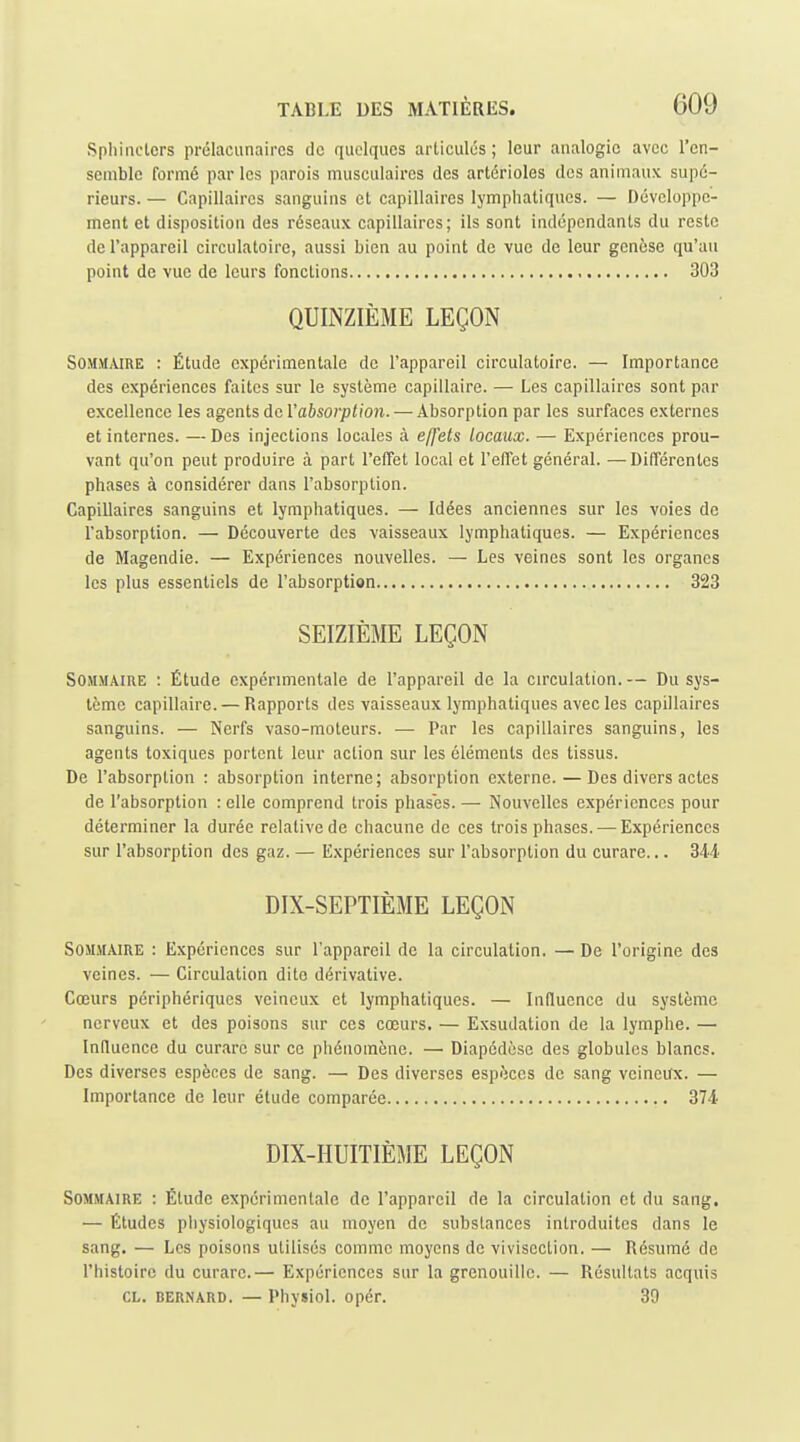 Sphiiiclcrs prélaciinaires de quelques articulés; leur analogie avec l'en- semble formé par les parois musculaires des artérioles des animaux supé- rieurs. — Capillaires sanguins et capillaires lymphatiques. — Développe- ment et disposition des réseaux capillaires ; ils sont indépendants du reste de l'appareil circulatoire, aussi bien au point de vue de leur genèse qu'an point de vue de leurs fonctions 303 QUINZIÈME LEÇON Sommaire : Étude expérimentale de l'appareil circulatoire. — Importance des expériences faites sur le système capillaire. — Les capillaires sont par excellence les agents doVabsorption. — Absorption par les surfaces externes et internes. — Des injections locales à effets locaux. — Expériences prou- vant qu'on peut produire à part l'effet local et l'effet général. — Différentes phases à considérer dans l'absorption. Capillaires sanguins et lymphatiques. — Idées anciennes sur les voies de l'absorption. — Découverte des vaisseaux lymphatiques. — Expériences de Magendie. — Expériences nouvelles. — Les veines sont les organes les plus essentiels de l'absorption 323 SEIZIÈME LEÇON Sommaire : Étude expérimentale de l'appareil de la cn'culation.— Du sys- tème capillaire. — Rapports des vaisseaux lymphatiques avec les capillaires sanguins. — Nerfs vaso-moteurs. — Par les capillaires sanguins, les agents toxiques portent leur action sur les éléments des tissus. De l'absorption : absorption interne; absorption externe. — Des divers actes de l'absorption : elle comprend trois phases. — Nouvelles expériences pour déterminer la durée relative de chacune de ces trois phases. ^—Expériences sur l'absorption des gaz. — Expériences sur l'absorption du curare... 344 DIX-SEPTIÈME LEÇON SOMJIAIRE : Expériences sur l'appareil de la circulation. — De l'origine des veines. — Circulation dite dérivative. Cœurs périphériques veineux et lymphatiques. — Influence du système nerveux et des poisons sur ces cœurs. — Exsudation de la lymphe. — Influence du curare sur ce phénomène. — Diapédèse des globules blancs. Des diverses espèces de sang. — Des diverses espèces de sang veineux. — Importance de leur étude comparée 374 DIX-HUITIÈME LEÇON Sommaire : Étude expérimentale de l'appareil de la circulation et du sang. — Études physiologiques au moyen de substances introduites dans le sang, — Les poisons utilisés comme moyens de vivisection. — Résumé de l'histoire du curare.— Expériences sur la grenouille. — Résultats acquis CL. BERNARD. — Physiol. opér. 39