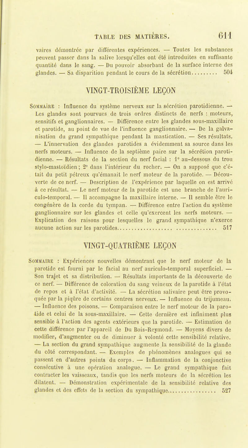 vaircs démontrée par dilTérentcs expériences. — Toutes les substances peuvent passer dans la salive lorsqu'elles ont clé introduites en suffisante quantité dans le sang. — Du pouvoir absorbant de la surface interne des glandes. — Sa disparition pendant le cours de la sécrétion 504 VINGT-TROISIÈME LEÇON SOMMAiRE : Influence du système nerveux sur la sécrétion parotidienne. — Les glandes sont pourvues de trois ordres distincts de nerfs : moteurs, sensitifs et ganglionnaires. — Différence entre les glandes sous-maxillaire et parotide, au point de vue de l'influence ganglionnaire. — De la galva- nisation du grand sympathique pendant la mastication. — Ses résultats. — L'innervation des glandes parotides a évidemment sa source dans les nerfs moteurs. — Influence de la septième paire sur la sécrétion paroti- dienne. — Résultats de la section du nerf facial : 1° au-dessous du trou stylo-mastoïdien ; 2° dans l'intérieur du rocher. — On a supposé que c'é- tait du petit pétreux qu'émanait le nerf moteur de la parotide. — Décou- verte de ce nerf. — Description de l'expérience par laquelle on est arrivé à ce résultat. — Le nerf moteur de la parotide est une branche de l'auri- culo-temporal. — Il accompagne la maxillaire interne. — Il semble être le congénère de la corde du tympan. — Différence entre l'action du système ganglionnaire sur les glandes et celle qu'exercent les nerfs moteurs. — Explication des raisons pour lesquelles le grand sympathique n'exerce aucune action sur les parotides 517 VINGT-QUATRIÈME LEÇON Sommaire : Expériences nouvelles démontrant que le nerf moteur de la parotide est fourni par le facial au nerf auriculo-temporal superficiel. — Son trajet et sa distribution. — Résultats importants de la découverte de ce nerf. — Différence de coloration du sang veineux de la parotide à l'état de repos et à l'état d'activité. — La sécrétion salivaire peut être provo- quée par la piqûre de certains centres nerveux.— Influence du trijumeau. — Influence des poisons. — Comparaison entre le nerf moteur de la paro- tide et celui de la sous-maxillaire. — Celte dernière est infiniment plus sensible à l'action des agents extérieurs que la parotide. — Estimation de cette différence par l'appareil de Du Bois-Rcymond. — Moyens divers de modifier, d'augmenter ou de diminuer à volonté cette sensibilité relative. — La section du grand sympathique augmente la sensibilité de la glande du côté correspondant. — Exemples de phénomènes analogues qui se passent en d'autres points du corps. — Inflammation de la conjonctive consécutive à une opération analogue. — Le grand sympathique fait contracter les vaisseaux, tandis que les nerfs moteurs de la sécrétion les dilatent. — Démonstration expérimentale de la sensibilité relative des glandes et des effets de la section du sympatiiique.. 527