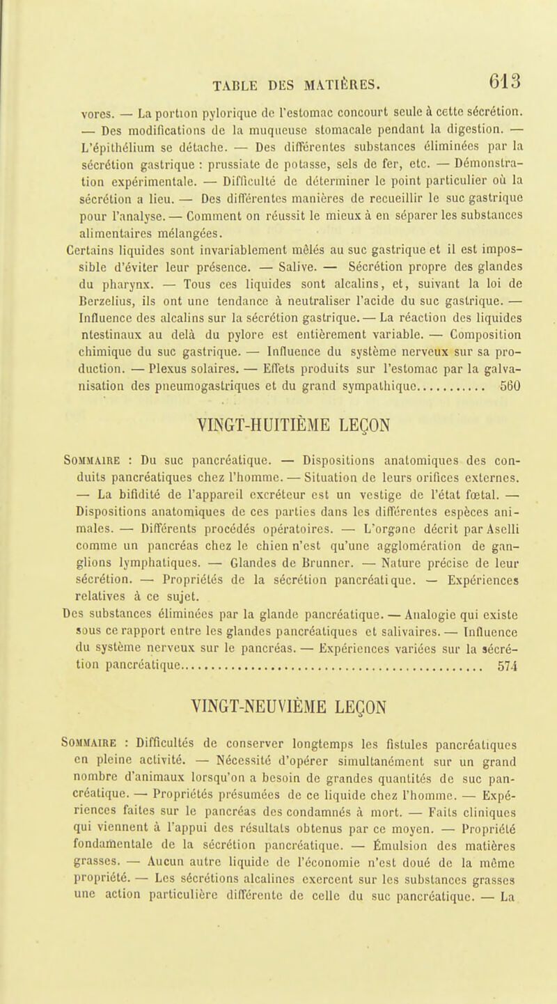 vorcs. — La portion pylorique do l'estomac concourt seule à cette sécrétion. — Des modifications de la muqueuse stomacale pendant la digestion. — L'épithélium se détache. — Des différentes substances éliminées par la sécrétion gastrique : prussiate de potasse, sels de fer, etc. — Démonstra- tion expérimentale. — DifUculté de déterminer le point particulier où la sécrétion a lieu. — Des différentes manières de recueillir le suc gastrique pour l'analyse.— Comment on réussit le mieu.K à en séparer les substances alimentaires mélangées. Certains liquides sont invariablement mêlés au suc gastrique et il est impos- sible d'éviter leur présence. — Salive. — Sécrétion propre des glandes du pharynx. — Tous ces liquides sont alcalins, et, suivant la loi de Berzelius, ils ont une tendance à neutraliser l'acide du suc gastrique. — Influence des alcalins sur la sécrétion gastrique.— La réaction des liquides ntestinaux au delà du pylore est entièrement variable. — Composition chimique du suc gastrique. — Influence du système nerveux sur sa pro- duction. — Plexus solaires. — Effets produits sur l'estomac par la galva- nisation des pneumogastriques et du grand sympathique 560 VINGT-HUITIÈME LEÇON Sommaire : Du suc pancréatique. — Dispositions anatomiques des con- duits pancréatiques chez l'homme. — Situation de leurs orifices externes. — La bifidité de l'appareil excréteur est un vestige de l'état fœtal. — Dispositions anatomiques de ces parties dans les différentes espèces ani- males. — Différents procédés opératoires. — L'organe décrit par Aselli comme un pancréas chez le chien n'est qu'une agglomération de gan- glions lymphatiques. — Glandes de Brunner. — Nature précise de leur sécrétion. — Propriétés de la sécrétion pancréatique. — Expériences relatives à ce sujet. Des substances éliminées par la glande pancréatique. — Analogie qui existe sous ce rapport entre les glandes pancréatiques et salivaires.— Influence du système nerveux sur le pancréas. — Expériences variées sur la sécré- tion pancréatique 574 VINGT-NEUVIÈME LEÇON Sommaire : Difficultés de conserver longtemps les fistules pancréatiques en pleine activité. — Nécessité d'opérer simultanément sur un grand nombre d'animaux lorsqu'on a besoin de grandes quantités de suc pan- créatique. — Propriétés présumées de ce liquide chez l'homme. — Expé- riences faites sur le pancréas des condamnés à mort. — Faits cliniques qui viennent à l'appui des résultats obtenus par ce moyen. — Propriété fondamentale de la sécrétion pancréatique. — Émulsion des matières grasses. — Aucun autre liquide de l'économie n'est doué de la môme propriété. — Les sécrétions alcalines exercent sur les substances grasses une action particulière différente de celle du suc pancréatique. — La