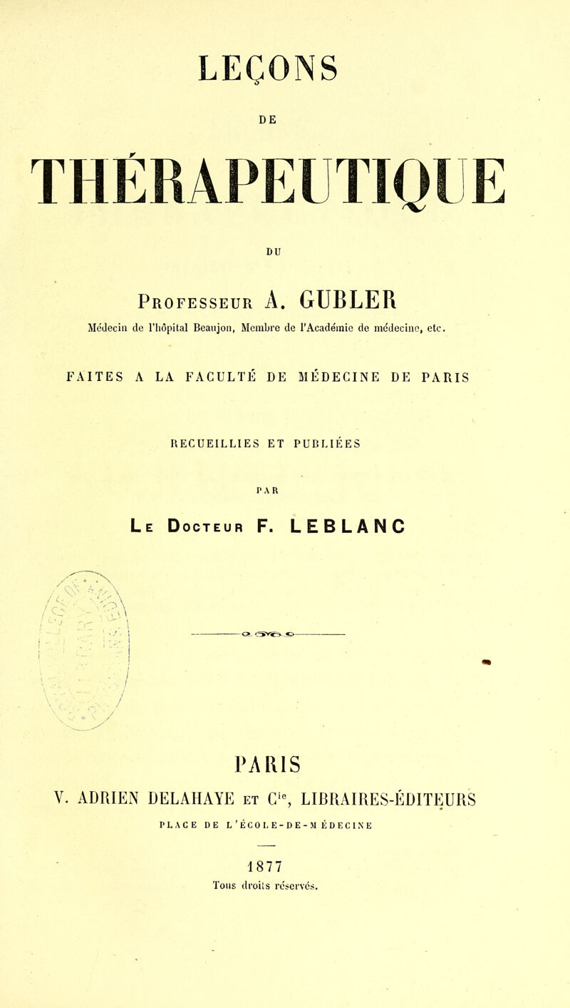 THÉRAPEUTIQUE Professeur a. GUBLER Médecin de l’hôpital Beaujon, Membre de l’Académie de médecine, etc. FAITES A LA FACULTÉ DE MÉDECINE DE PARIS RECUEILLIES ET PUBLIÉES PAR Le Docteur F. LEBLANC PARIS V. ADRIEN DELAHAYE et C‘% LIBRAIRES-ÉDITEURS PLACE DE L’ÉCO LE-DE-MÉDECINE 1877 Tons droits réservés.