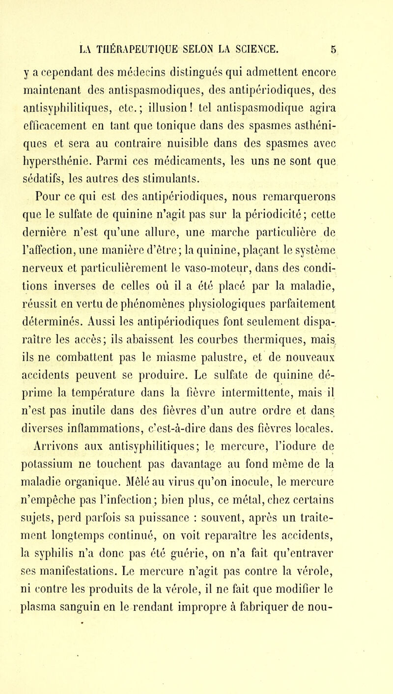y a cependant des médecins distingués qui admettent encore maintenant des antispasmodiques, des antipériodiques, des antisyphilitiques, etc. ; illusion ! tel antispasmodique agira efficacement en tant que tonique dans des spasmes asthéni- ques et sera au contraire nuisible dans des spasmes avec hypersthénie. Parmi ces médicaments, les uns ne sont que sédatifs, les autres des stimulants. Pour ce qui est des antipériodiques, nous remarquerons que le sulfate de quinine n’agit pas sur la périodicité; cette dernière n’est qu’une allure, une marche particulière de l’affection, une manière d’être; la quinine, plaçant le système nerveux et particulièrement le vaso-moteur, dans des condi- tions inverses de celles où il a été placé par la maladie, réussit en vertu de phénomènes physiologiques parfaitement déterminés. Aussi les antipériodiques font seulement dispa- raître les accès; ils abaissent les courbes thermiques, mais ils ne combattent pas le miasme palustre, et de nouveaux accidents peuvent se produire. Le sulfate de quinine dé- prime la température dans la fièvre intermittente, mais il n’est pas inutile dans des fièvres d’un autre ordre et dans diverses inflammations, c’est-à-dire dans des fièvres locales. Arrivons aux antisyphilitiques; le mercure, l’iodure de potassium ne touchent pas davantage au fond même de la maladie organique. Mêlé au virus qu’on inocule, le mercure n’empêche pas l’infection; bien plus, ce métal, chez certains sujets, perd parfois sa puissance : souvent, après un traite- ment longtemps continué, on voit reparaître les accidents, la syphilis n’a donc pas été guérie, on n’a fait qu’entraver ses manifestations. Le mercure n’agit pas contre la vérole, ni contre les produits de la vérole, il ne fait que modifier le plasma sanguin en le rendant impropre à fabriquer de nou-