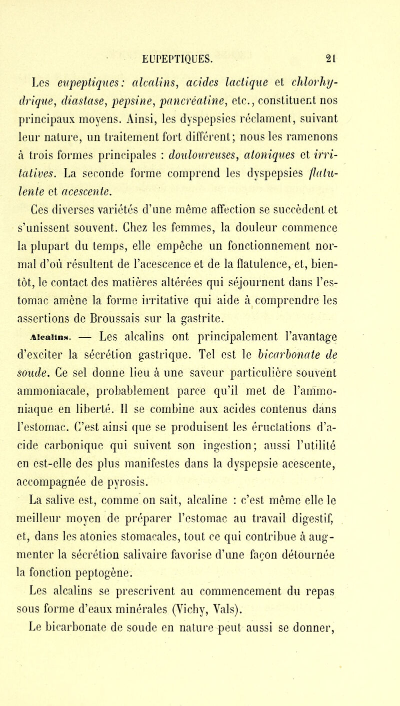 Les eupeptiques : alcalins, acides lactique et chlorhy- drique, cliastase, pepsine, pancréatine, etc., constituent nos principaux moyens. Ainsi, les dyspepsies réclament, suivant leur nature, un traitement fort différent; nous les ramenons à trois formes principales : douloureuses, aloniques et irri- tatives. La seconde forme comprend les dyspepsies flatu- lente et acescente. Ces diverses variétés d’une même affection se succèdent et s’unissent souvent. Chez les femmes, la douleur commence la plupart du temps, elle empêche un fonctionnement nor- mal d’où résultent de l’acescence et de la flatulence, et, bien- tôt, le contact des matières altérées qui séjournent dans l’es- tomac amène la forme irritative qui aide à comprendre les assertions de Broussais sur la gastrite. Alcalins. — Les alcalins ont principalement l’avantage d’exciter la sécrétion gastrique. Tel est le bicarbonate de soude. Ce sel donne lieu à une saveur particulière souvent ammoniacale, probablement parce qu’il met de l’ammo- niaque en liberté. Il se combine aux acides contenus dans l’estomac. C’est ainsi que se produisent les éructations d’a- cide carbonique qui suivent son ingestion; aussi l’utilité en est-elle des plus manifestes dans la dyspepsie acescente, accompagnée de pyrosis. La salive est, comme on sait, alcaline : c’est, même elle le meilleur moyen de préparer l’estomac au travail digestif, et, dans les atonies stomacales, tout ce qui contribua à aug- menter la sécrétion salivaire favorise d’une façon détournée la fonction peptogène. Les alcalins se prescrivent au commencement du repas sous forme d’eaux minérales (Vichy, Vais). Le bicarbonate de soude en nature peut aussi se donner,
