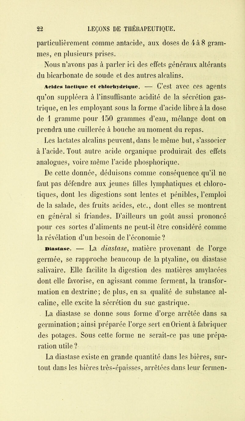 particulièrement comme antacide, aux doses de 4 à 8 gram- mes, en plusieurs prises. Nous n’avons pas à parler ici des effets généraux altérants du bicarbonate de soude et des autres alcalins. Acides lactique et chlorhydrique. — C’est aV6C CCS agents qu’on suppléera à l’insuffisante acidité de la sécrétion gas- trique, en les employant sous la forme d’acide libre à la dose de 1 gramme pour 150 grammes d’eau, mélange dont on prendra une cuillerée à bouche au moment du repas. Les lactates alcalins peuvent, dans le même but, s’associer à l’acide. Tout autre acide organique produirait des effets analogues, voire même l’acide phosphorique. De cette donnée, déduisons comme conséquence qu’il ne faut pas défendre aux jeunes filles lymphatiques et chloro- tiques, dont les digestions sont lentes et pénibles, l’emploi de la salade, des fruits acides, etc., dont elles se montrent en général si friandes. D’ailleurs un goût aussi prononcé pour ces sortes d’aliments ne peut-il être considéré comme la révélation d’un besoin de l’économie ? Diastase. — La dicistase, matière provenant de l’orge germée, se rapproche beaucoup de la ptyaline, ou diastase salivaire. Elle facilite la digestion des matières amylacées dont elle favorise, en agissant comme ferment, la transfor- mation en dextrine; de plus, en sa qualité de substance al- caline, elle excite la sécrétion du suc gastrique. La diastase se donne sous forme d’orge arrêtée dans sa germination ; ainsi préparée l’orge sert en Orient à fabriquer des potages. Sous cette forme ne serait-ce pas une prépa- ration utile ? La diastase existe en grande quantité dans les bières, sur- tout dans les bières très-épaisses, arrêtées dans leur fermen-