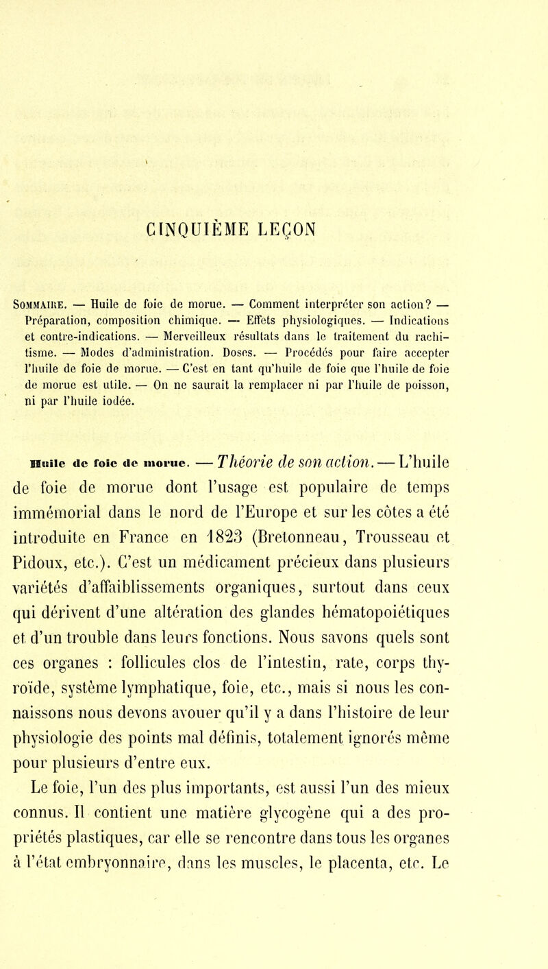 CINQUIÈME LEÇON Sommaire. — Huile de foie de morue. — Comment interpréter son action? — Préparation, composition chimique. — Effets physiologiques. — Indications et contre-indications. — Merveilleux résultats dans le traitement du rachi- tisme. — Modes d’administration. Doses. — Procédés pour faire accepter l’huile de foie de morue. — C’est en tant qu’huile de foie que l’huile de foie de morue est utile. — On ne saurait la remplacer ni par l’huile de poisson, ni par l’huile iodée. ibmie de foie de morue. — Théorie de son action.— L’huile de foie de morue dont l’usage est populaire de temps immémorial dans le nord de l’Europe et sur les côtes a été introduite en France en 1823 (Bretonneau, Trousseau et Pidoux, etc.). C’est un médicament précieux dans plusieurs variétés d’affaiblissements organiques, surtout dans ceux qui dérivent d’une altération des glandes hématopoiétiques et d’un trouble dans leurs fonctions. Nous savons quels sont ces organes : follicules clos de l’intestin, rate, corps thy- roïde, système lymphatique, foie, etc., mais si nous les con- naissons nous devons avouer qu’il y a dans l’histoire de leur physiologie des points mal définis, totalement ignorés même pour plusieurs d’entre eux. Le foie, l’un des plus importants, est aussi l’un des mieux connus. Il contient une matière glycogène qui a des pro- priétés plastiques, car elle se rencontre dans tous les organes à l’état embryonnaire, dans les muscles, le placenta, etc. Le