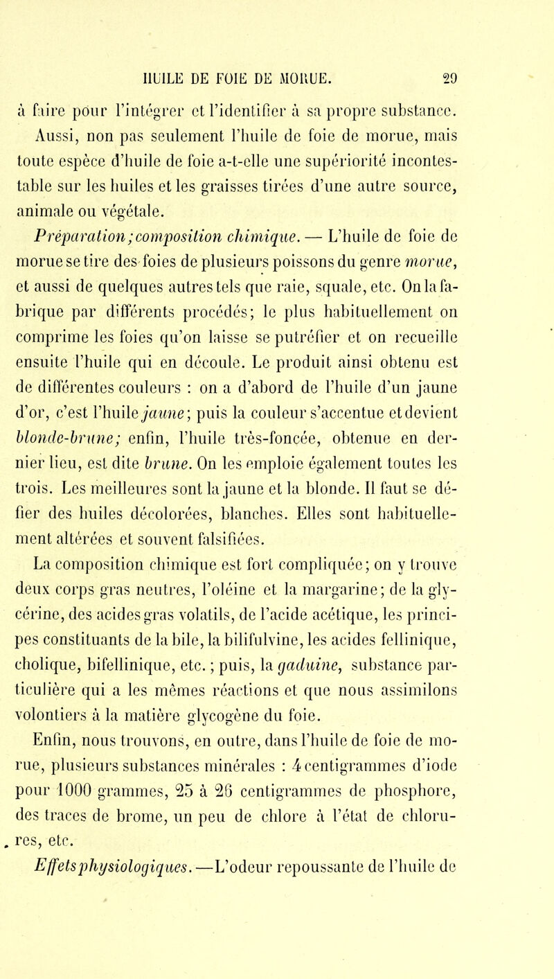 à faire pour l’intégrer et l’identifier à sa propre substance. Aussi, non pas seulement l’huile de foie de morue, mais toute espèce d’huile de foie a-t-elle une supériorité incontes- table sur les huiles et les graisses tirées d’une autre source, animale ou végétale. Préparation ; composition chimique. — L’huile de foie de morue se tire des foies de plusieurs poissons du genre morue, et aussi de quelques autres tels que raie, squale, etc. On la fa- brique par différents procédés; le plus habituellement on comprime les foies qu’on laisse se putréfier et on recueille ensuite l’huile qui en découle. Le produit ainsi obtenu est de différentes couleurs : on a d’abord de l’huile d’un jaune d’or, c’est Yhiùle jaune; puis la couleur s’accentue etdevient blonde-brune ; enfin, l’huile très-foncée, obtenue en der- nier lieu, est dite brune. On les emploie également toutes les trois. Les meilleures sont la jaune et la blonde. Il faut se dé- fier des huiles décolorées, blanches. Elles sont habituelle- ment altérées et souvent falsifiées. La composition chimique est fort compliquée; on y trouve deux corps gras neutres, l’oléine et la margarine; de la gly- cérine, des acides gras volatils, de l’acide acétique, les princi- pes constituants de la bile, la bilifulvine, les acides fellinique, cholique, bifellinique, etc. ; puis, la gaduine, substance par- ticulière qui a les mêmes réactions et que nous assimilons volontiers à la matière glycogène du foie. Enfin, nous trouvons, en outre, dans l’huile de foie de mo- rue, plusieurs substances minérales : 4 centigrammes d’iode pour 1000 grammes, 25 à 26 centigrammes de phosphore, des traces de brome, un peu de chlore à l’état de chloru- „ res, etc. Effets physiologiques. —L’odeur repoussante de l’huile de
