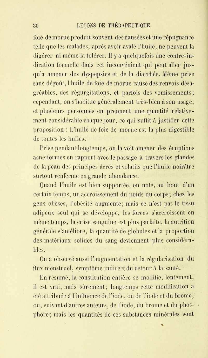 loie de morue produit souvent des nausées et une répugnance telle que les malades, après avoir avalé l’huile, ne peuvent la digérer ni même la tolérer. Il y a quelquefois une contre-in- dication formelle dans cet inconvénient qui peut aller jus- qu’à amener des dyspepsies et de la diarrhée. Même prise sans dégoût, l’huile de foie de morue cause des renvois désa- gréables, des régurgitations, et parfois des vomissements; cependant, on s’habitue généralement très-bien à son usage, et plusieurs personnes en prennent une quantité relative- ment considérable chaque jour, ce qui suffit à justifier cette proposition : L’huile de foie de morue est la plus digestible de toutes les huiles. Pi use pendant longtemps, on la voit amener des éruptions acnéiformes en rapport avec le passage à travers les glandes de la peau des principes acres et volatils que l’huile noirâtre surtout renferme en grande abondance. Quand l’huile est bien supportée, on note, au bout d’un certain temps, un accroissement du poids du corps; chez les gens obèses, l’obésité augmente; mais ce n’est pas le tissu adipeux seul qui se développe, les forces s’accroissent en même temps, la crâse sanguine est plus parfaite, la nutrition générale s’améliore, la quantité de globules et la proportion des matériaux solides du sang deviennent plus considéra- bles. On a observé aussi l’augmentation et la régularisation du flux menstruel, symptôme indirect du retour à la santé. En résumé, la constitution entière se modifie, lentement, il est vrai, mais sûrement; longtemps cette modification a été attribuée à finfluencc de l’iode, ou de l’iode et du brome, ou, suivant d’autres auteurs, de l’iode, du brome et du plios- * phore; mais les quantités de ces substances minérales sont